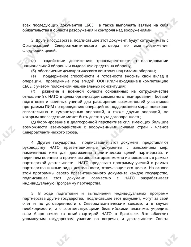 себя обязательства в области разоружения и контроля над вооружениями. 3. другие государства, подписавшие этот документ, будут сотрудничать с организацией североатлантического договора во имя достижения следующих целей: (а) содействие достижению транспарентности в планировании национальной обороны и выделению средств на оборону; (б) обеспечение демократического контроля над силами обороны; (в) поддержание способности и готовности вносить свой вклад в операции, проводимые под эгидой оон и/или входящие в компетенцию сбсе, с учетом положений национальных конституций; (г) развитие в военной области основанных на сотрудничестве отношений с нато в целях организации совместного планирования, боевой подготовки и военных учений для расширения возможностей участников программы пим по проведению операций по поддержанию мира, поисково-спасательных и гуманитарных операций, а также других операций, по которым впоследствии может быть достигнута договоренность; (д) формирование в долгосрочной перспективе сил, имеющих большие возможности взаимодействия с вооруженными силами стран - членов североатлантического союза. 4. другие государства, подписавшие этот документ, представляют руководству нато презентационные документы с изложением мер, …