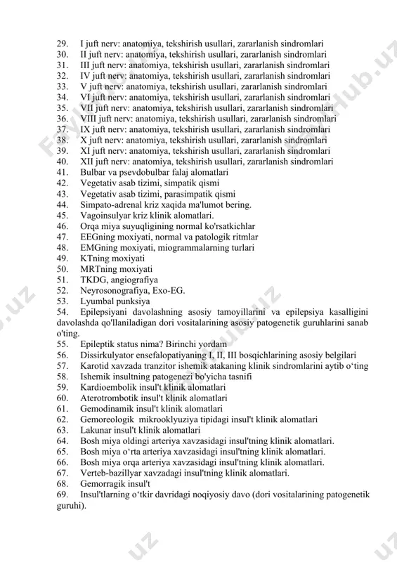 . ii juft nerv: anatomiya, tekshirish usullari, zararlanish sindromlari 31. iii juft nerv: anatomiya, tekshirish usullari, zararlanish sindromlari 32. iv juft nerv: anatomiya, tekshirish usullari, zararlanish sindromlari 33. v juft nerv: anatomiya, tekshirish usullari, zararlanish sindromlari 34. vi juft nerv: anatomiya, tekshirish usullari, zararlanish sindromlari 35. vii juft nerv: anatomiya, tekshirish usullari, zararlanish sindromlari 36. viii juft nerv: anatomiya, tekshirish usullari, zararlanish sindromlari 37. ix juft nerv: anatomiya, tekshirish usullari, zararlanish sindromlari 38. x juft nerv: anatomiya, tekshirish usullari, zararlanish sindromlari 39. xi juft nerv: anatomiya, tekshirish usullari, zararlanish sindromlari 40. xii juft nerv: anatomiya, tekshirish usullari, zararlanish sindromlari 41. bulbar va psevdobulbar falaj alomatlari 42. vegetativ asab tizimi, simpatik qismi 43. vegetativ asab tizimi, parasimpatik qismi 44. simpato-adrenal kriz xaqida ma'lumot bering. 45. vagoinsulyar kriz klinik alomatlari. 46. orqa miya suyuqligining normal ko'rsatkichlar 47. eegning moxiyati, normal va patologik ritmlar 48. emgning moxiyati, miogrammalarning turlari 49. ktning moxiyati 50. …
