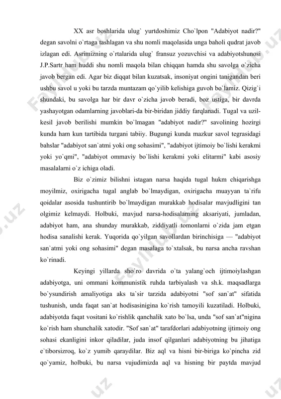 holbuki, adabiyotda faqat vositani ko`rishlik qanchalik xato bo`lsa, unda "sof san`at"nigina ko`rish ham shunchalik xatodir. "sof san`at" tarafdorlari adabiyotning ijtimoiy ong sohasi ekanligini inkor qiladilar, juda insof qilganlari adabiyotning bu jihatiga e`tiborsizroq, ko`z yumib qaraydilar. biz aql va hisni bir-biriga ko`pincha zid qo`yamiz, holbuki, bu narsa vujudimizda aql va hisning bir paytda mavjud bo`lishiga, ikkisining birlikda inson ruhiyatini tashkil etishiga halaqit bermaydi. bas, nega endi inson ruhiy faoliyatining mahsuli bo`lgan adabiyot ularning ikkisini o`zida jam qilolmas ekan?! bu masalani badiiy ijod tabiatidan kelib chiqib tushunish va tushuntirish o`ng`ayroq ko`rinadi. adabiyotning ilk namunalari sanaladigan asotir(mif)larni, afsonalarni esga olaylik. axir, "avesto"dagi rivoyatlar yoxud qadim yunon yoki misr afsonalari tabiatni, insonning paydo bo`lishi, uning o`limi sirlari va sh.k. muammolarni bilishga intilish natijasi emasmi? albatta, hozirgi insonning tafakkur darajasi ham, adabiyot va san`atning rivojlanish darajasi ham ulardan ko`z ilg`amas darajada uzoqlashdi. lekin badiiy ijodga turtki beradigan birlamchi omil hamon bilish ehtiyoji bo`lib qoldi. to`g`ri, …