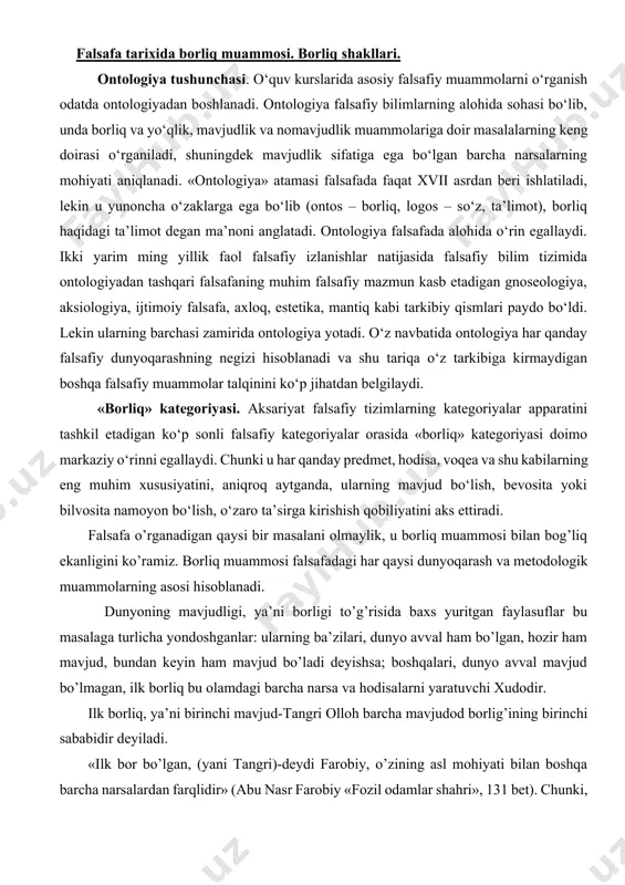 mmosi falsafadagi har qaysi dunyoqarash va metodologik muammolarning asosi hisoblanadi. dunyoning mavjudligi, ya’ni borligi to’g’risida baxs yuritgan faylasuflar bu masalaga turlicha yondoshganlar: ularning ba’zilari, dunyo avval ham bo’lgan, hozir ham mavjud, bundan keyin ham mavjud bo’ladi deyishsa; boshqalari, dunyo avval mavjud bo’lmagan, ilk borliq bu olamdagi barcha narsa va hodisalarni yaratuvchi xudodir. ilk borliq, ya’ni birinchi mavjud-tangri olloh barcha mavjudod borlig’ining birinchi sababidir deyiladi. «ilk bor bo’lgan, (yani tangri)-deydi farobiy, o’zining asl mohiyati bilan boshqa barcha narsalardan farqlidir» (abu nasr farobiy «fozil odamlar shahri», 131 bet). chunki, u modda ham emasdir, sub’ekt ham emasdir, uning surhati ham bo’lmaydi, uning bir o’zi bu borliqda yakkayu-yagonadir, u shu jihatdan ham birinchidir. fan va amaliyot taraqqiyoti natajasida dunyoning yaratilganligi, uning fazo va vaqtda chegaralanganligi, cheklanganligi to’g’risidagi oldingi qarashlar asta-sekin cheksiz chegarasizligi, shu bilan birga uning bir butunligi, doimiyligi, abadiyligi to’g’risidagi qarashlar bilan almashinib borgan. abadiy dunyodagi barcha narsalar, turli-tuman jonsiz va jonli organizmlar, …