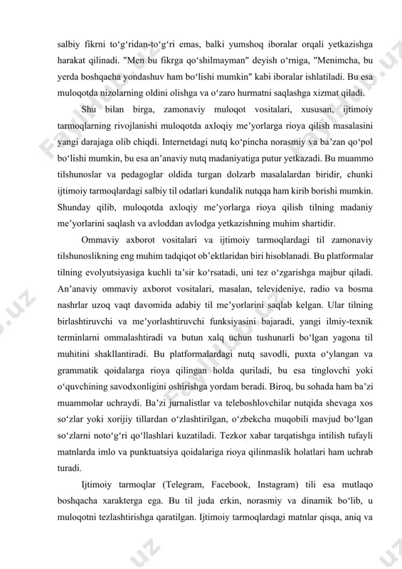 dabiy til meʼyorlarini saqlab kelgan. ular tilning birlashtiruvchi va meʼyorlashtiruvchi funksiyasini bajaradi, yangi ilmiy-texnik terminlarni ommalashtiradi va butun xalq uchun tushunarli boʻlgan yagona til muhitini shakllantiradi. bu platformalardagi nutq savodli, puxta oʻylangan va grammatik qoidalarga rioya qilingan holda quriladi, bu esa tinglovchi yoki oʻquvchining savodxonligini oshirishga yordam beradi. biroq, bu sohada ham baʼzi muammolar uchraydi. baʼzi jurnalistlar va teleboshlovchilar nutqida shevaga xos soʻzlar yoki xorijiy tillardan oʻzlashtirilgan, oʻzbekcha muqobili mavjud boʻlgan soʻzlarni notoʻgʻri qoʻllashlari kuzatiladi. tezkor xabar tarqatishga intilish tufayli matnlarda imlo va punktuatsiya qoidalariga rioya qilinmaslik holatlari ham uchrab turadi. ijtimoiy tarmoqlar (telegram, facebook, instagram) tili esa mutlaqo boshqacha xarakterga ega. bu til juda erkin, norasmiy va dinamik boʻlib, u muloqotni tezlashtirishga qaratilgan. ijtimoiy tarmoqlardagi matnlar qisqa, aniq va emotsional boʻladi, bu esa turli yangiliklar, gʻoyalar va madaniy trendlarning tez tarqalishiga xizmat qiladi. bu platformalar tilni jonlantiradi va yangi, ijodiy soʻzlar va iboralarning paydo boʻlishiga zamin yaratadi. masalan, “trend”, …