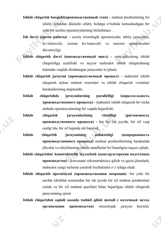 ishlab chiqarishning kalendar vaqtida ifodalangan jarayonlar to‘plami. ishlab chiqarish jarayoni (производственный процесс) - mahsulot ishlab chiqarish uchun mehnat resurslari va ishlab chiqarish vositalari harakatlarining majmuidir. ishlab chiqarishda jarayonlarning parallelligi (параллельность производственного процесса) - mahsulot ishlab chiqarish bo‘yicha alohida operatsiyalarning bir vaqtda bajarilishi . ishlab chiqarish jarayonlarining ritmliligi (ритмичность производственного процесса) - har bir ish joyida, bir xil vaqt oralig‘ida, bir xil hajmda ish bajarish . ishlab chiqarish jarayonining uzluksizligi (непрерывность производственного процесса) mehnat predmetlarining harakatida jihozlar va ishchilarning ishida tanaffuslar bo‘lmasligini taqozo qiladi. ishlab chiqarishni konstruktorlik tayyorlash (конструкторская подготовка производства) - korxonani rekonstruktsiya qilish va qayta jihozlash, mahsulot yangi turlarini yaratish loyihalarini o‘z ichiga oladi. ishlab chiqarish operatsiyasi (производственная операция) -bir yoki bir nechta ishchilar tomonidan bir ish joyida bir xil mehnat predmetlari ustida va bir xil mehnat qurollari bilan bajarilgan ishlab chiqarish jarayonining qismi ishlab chiqarishni oqimli asosida tashkil qilish metodi ( поточный метод организации производства) -texnologik jarayon buyicha …