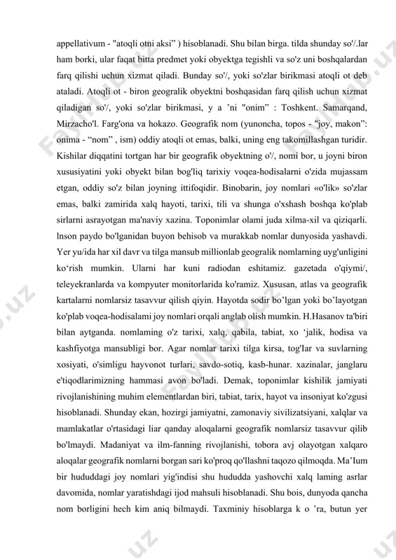 n iborat. toponimik landshaft - toponimikani fan sifatida o'rnini belgilashda asos bo'lib xizmat qiladi. fanining maqsadi va vazifalari. kishilar diqqatini jalb qilgan har qanday geografik obyekt ijtimoiy ehtiyoj tufayli nomlangan. nom ularni bir-biridan farqlash uchun kerak bo'lgan. shu sababdan, tildagi ko'pgina so'/.lar (turdosh otlar) nomlarga (atoqli otga) aylangan. so'z bilan buvumlarni (kitob, stol. still), mavjudodlarni (odam, qush. o'simlik), tasavvuriy tushunehalarni (quvonch, g'az.ab, go'zallik). si tat va xususiyatlarni (yaxshi. katta. chuqur) ifodalash mumkin. bu so'z.larning har biri aniq bir predmetga tegish 1 i emas, balki butun bir o'xshash predmctlarni belgilaydi. ular turdosh otlar, ya'ni, apellyativlar (lotincha, appellativum - "atoqli otni aksi” ) hisoblanadi. shu bilan birga. tilda shunday so'/.lar ham borki, ular faqat bitta predmet yoki obyektga tegishli va so'z uni boshqalardan farq qilishi uchun xizmat qiladi. bunday so'/, yoki so'zlar birikmasi atoqli ot deb ataladi. atoqli ot - biron geogralik obyektni boshqasidan farq qilish uchun xizmat qiladigan so'/, yoki so'zlar …