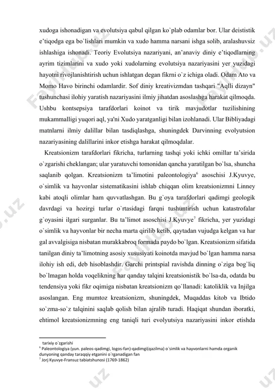i yoki ichki omillar ta’sirida o`zgarishi cheklangan; ular yaratuvchi tomonidan qancha yaratilgan bo`lsa, shuncha saqlanib qolgan. kreatsionizm ta’limotini paleontologiya[footnoteref:6] asoschisi j.kyuvye, o`simlik va hayvonlar sistematikasini ishlab chiqqan olim kreatsionizmni linney kabi atoqli olimlar ham quvvatlashgan. bu g`oya tarafdorlari qadimgi geologik davrdagi va hozirgi turlar o`rtasidagi farqni tushuntirish uchun katastrofalar g`oyasini ilgari surganlar. bu ta’limot asoschisi j.kyuvye[footnoteref:7] fikricha, yer yuzidagi o`simlik va hayvonlar bir necha marta qirilib ketib, qaytadan vujudga kelgan va har gal avvalgisiga nisbatan murakkabroq formada paydo bo`lgan. kreatsionizm sifatida tanilgan diniy ta’limotning asosiy xususiyati koinotda mavjud bo`lgan hamma narsa ilohiy ish edi, deb hisoblashdir. garchi printspial ravishda dinning o`ziga bog`liq bo`lmagan holda voqelikning har qanday talqini kreatsionistik bo`lsa-da, odatda bu tendensiya yoki fikr oqimiga nisbatan kreatsionizm qo`llanadi: katoliklik va injilga asoslangan. eng mumtoz kreatsionizm, shuningdek, muqaddas kitob va ibtido so`zma-so`z talqinini saqlab qolish bilan ajralib turadi. haqiqat shundan iboratki, ehtimol kreatsionizmning eng taniqli turi evolyutsiya nazariyasini inkor etishda …