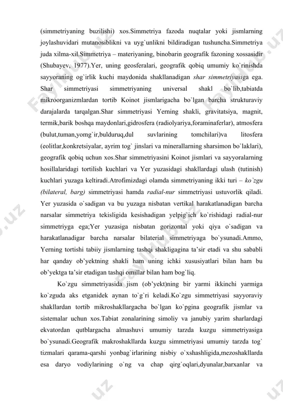 shu sababli har qanday ob’yektning shakli ham uning ichki xususiyatlari bilan ham bu ob’yektga ta’sir etadigan tashqi omillar bilan ham bog`liq. ko`zgu simmetriyasida jism (ob’yekt)ning bir yarmi ikkinchi yarmiga ko`zguda aks etganidek aynan to`g`ri keladi.ko`zgu simmetriyasi sayyoraviy shakllardan tortib mikroshakllargacha bo`lgan ko`pgina geografik jismlar va sistemalar uchun xos.tabiat zonalarining simoliy va janubiy yarim sharlardagi ekvatordan qutblargacha almashuvi umumiy tarzda kuzgu simmetriyasiga bo`ysunadi.geografik makroshakllarda kuzgu simmetriyasi umumiy tarzda tog` tizmalari qarama-qarshi yonbag`irlarining nisbiy o`xshashligida,mezoshakllarda esa daryo vodiylarining o`ng va chap qirg`oqlari,dyunalar,barxanlar va boshqalarning tomonlari simmetriyasida namoyon bo`ladi.yerning o`z o`qi atrofida aylanishi ekvatorial radiusning kattarishi hisobiga yer shar simmetriyasining buzilishiga olib keladi.bunday holat geografik qobiq uchun muhim emas.ammo, o`z o`qi atrofida kunlik aylanishi tufayli yer o`z o`qiga va ekvatoriga ega.ekvator tekisligiga nisbatan geografik qobiqning ko`pgina elementlari (yorug`lik mintaqalari,havo va qismah okean oqimlari sistemalari, bosim,harorat, namlikning taqsimlanishi va b.)ning kuzgu simmetriyasi kuzatiladi. kuzgu simmetriyasi sferada bilaterial ( lot. bi... ikki, qo`shsha < bis …