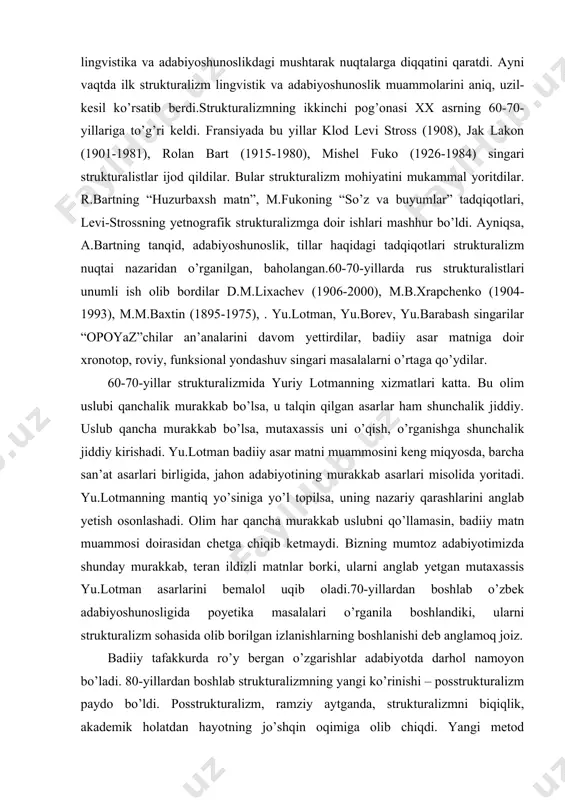 langan.60-70-yillarda rus strukturalistlari unumli ish olib bordilar d.m.lixachev (1906-2000), m.b.xrapchenko (1904-1993), m.m.baxtin (1895-1975), . yu.lotman, yu.borev, yu.barabash singarilar “opoyaz”chilar an’analarini davom yettirdilar, badiiy asar matniga doir xronotop, roviy, funksional yondashuv singari masalalarni o’rtaga qo’ydilar. 60-70-yillar strukturalizmida yuriy lotmanning xizmatlari katta. bu olim uslubi qanchalik murakkab bo’lsa, u talqin qilgan asarlar ham shunchalik jiddiy. uslub qancha murakkab bo’lsa, mutaxassis uni o’qish, o’rganishga shunchalik jiddiy kirishadi. yu.lotman badiiy asar matni muammosini keng miqyosda, barcha san’at asarlari birligida, jahon adabiyotining murakkab asarlari misolida yoritadi. yu.lotmanning mantiq yo’siniga yo’l topilsa, uning nazariy qarashlarini anglab yetish osonlashadi. olim har qancha murakkab uslubni qo’llamasin, badiiy matn muammosi doirasidan chetga chiqib ketmaydi. bizning mumtoz adabiyotimizda shunday murakkab, teran ildizli matnlar borki, ularni anglab yetgan mutaxassis yu.lotman asarlarini bemalol uqib oladi.70-yillardan boshlab o’zbek adabiyoshunosligida poyetika masalalari o’rganila boshlandiki, ularni strukturalizm sohasida olib borilgan izlanishlarning boshlanishi deb anglamoq joiz. badiiy tafakkurda ro’y bergan o’zgarishlar adabiyotda darhol namoyon bo’ladi. 80-yillardan …
