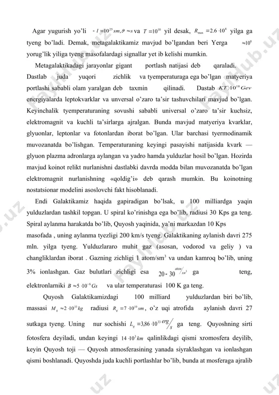 i 100 k ga teng. quyosh galaktikamizdagi 100 milliard yulduzlardan biri bo’lib, massasi radiusi , o’z uqi atrofida aylanish davri 27 sutkaga tyeng. uning nur sochishi ga teng. quyoshning sirti fotosfera deyiladi, undan keyingi qalinlikdagi qismi xromosfera deyilib, keyin quyosh toji — quyosh atmosferasining yanada siyraklashgan va ionlashgan qismi boshlanadi. quyoshda juda kuchli portlashlar bo’lib, bunda at mosferaga ajralib chiqqan moddalar energiyasi 1033 erg gacha yetadi. quyosh aktivligi 11 yillik davrga ega, quyosh magnit maydoniga ega bo’lib, uning ta’siri quyosh sistemasi chegarasigacha seziladi, va bu sohaga geliosfera deyiladi. quyosh energiyasi vodorodning ga aylanish termoyadro reaksiyasi hisobidan deb qaraladi. bunday reaksiya temperaturadan yuqori haroratda sodir bo’ladi. vodorodning har bir ga aylanishida 2 ta (e hosil bo’ladi. devis tajribasi natijasiga ko’ra, (e oqimi nazariyaga qaraganda 3 marta kamligi aniqlandi. hozircha bu muammo hal qilingan yo’q. nazariy jihatdan bunga neytrino ossilyatsiyasi sabab bo’lishi mumkin degan fikrlar ham mavjud. bir necha o’n yillarda galaktikada …