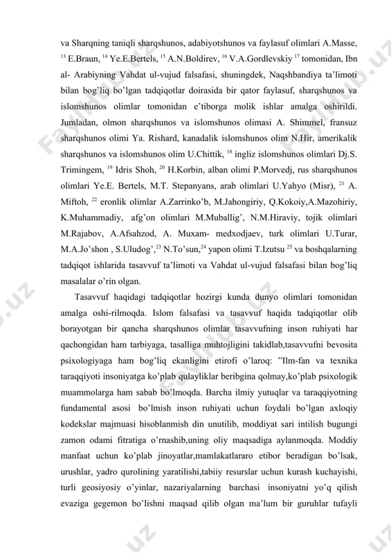r qancha sharqshunos olimlar tasavvufning inson ruhiyati har qachongidan ham tarbiyaga, tasalliga muhtojligini takidlab,tasavvufni bevosita psixologiyaga ham bog’liq ekanligini etirofi o’laroq: ”ilm-fan va texnika taraqqiyoti insoniyatga ko’plab qulayliklar beribgina qolmay,ko’plab psixologik muammolarga ham sabab bo’lmoqda. barcha ilmiy yutuqlar va taraqqiyotning fundamental asosi bo’lmish inson ruhiyati uchun foydali bo’lgan axloqiy kodekslar majmuasi hisoblanmish din unutilib, moddiyat sari intilish bugungi zamon odami fitratiga o’rnashib,uning oliy maqsadiga aylanmoqda. moddiy manfaat uchun ko’plab jinoyatlar,mamlakatlararo etibor beradigan bo’lsak, urushlar, yadro qurolining yaratilishi,tabiiy resurslar uchun kurash kuchayishi, turli geosiyosiy o’yinlar, nazariyalarning barchasi insoniyatni yo’q qilish evaziga gegemon bo’lishni maqsad qilib olgan ma’lum bir guruhlar tufayli insoniyatning tinchi buzilgan.shunday vaziyatda tasavvufni o’rganish har qachongidan ham muhim vazifaga aylanib qolmoqda. ammo tasavvuf murakkab va chigalliklarga ega bo’lib, islomning ruhiy, aqliy, axloqiy, botiniy falsafasini o’zida mujassam etgan. uning asosida o’z-o’zini isloh qilish, tarbiyalash, rivojlantirish va o’zgalarga yaxshilik qilish orqali ajr umid qilish yotadi.26 yevropa olimlari tasavvufni islom dinining alohida …