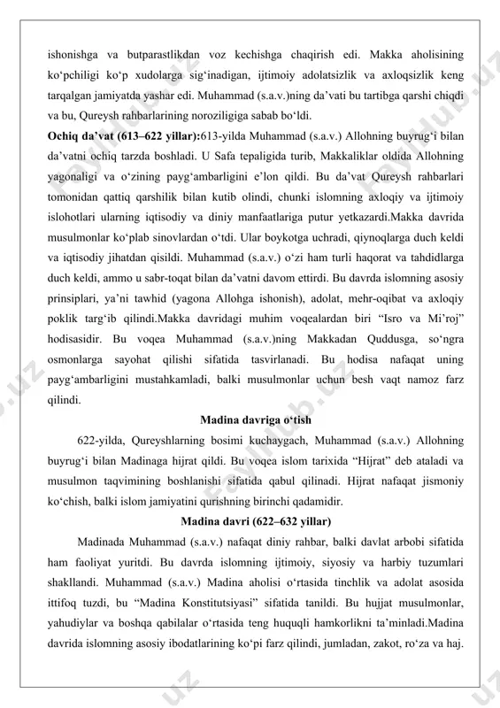 qureyshlarning bosimi kuchaygach, muhammad (s.a.v.) allohning buyrug‘i bilan madinaga hijrat qildi. bu voqea islom tarixida “hijrat” deb ataladi va musulmon taqvimining boshlanishi sifatida qabul qilinadi. hijrat nafaqat jismoniy ko‘chish, balki islom jamiyatini qurishning birinchi qadamidir. madina davri (622–632 yillar) madinada muhammad (s.a.v.) nafaqat diniy rahbar, balki davlat arbobi sifatida ham faoliyat yuritdi. bu davrda islomning ijtimoiy, siyosiy va harbiy tuzumlari shakllandi. muhammad (s.a.v.) madina aholisi o‘rtasida tinchlik va adolat asosida ittifoq tuzdi, bu “madina konstitutsiyasi” sifatida tanildi. bu hujjat musulmonlar, yahudiylar va boshqa qabilalar o‘rtasida teng huquqli hamkorlikni ta’minladi.madina davrida islomning asosiy ibodatlarining ko‘pi farz qilindi, jumladan, zakot, ro‘za va haj. shuningdek, muhammad (s.a.v.) musulmonlarni qureyshlarning hujumlaridan himoya qilish uchun bir qator janglarda ishtirok etdi, masalan, badr jangi (624), uhud jangi (625) va xandaq jangi (627). bu janglar islomning barqarorlashuvi va tarqalishida muhim rol o‘ynadi.628-yilda muhammad (s.a.v.) qureyshlar bilan hudaybiya sulhini imzoladi, bu islomning makkada qonuniylashuviga olib keldi. 630-yilda esa …
