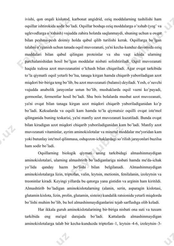 tsin, metionin, fenilalanin, izoleytsin va treoninlar kiradi. keyingi yillarda bu qatorga yana gistidin va arginin ham kiritildi. almashtirib bo’ladigan aminokislotalarning (alanin, serin, asparagin kislotasi, glutamin kislota, lizin, prolin, glutamin, sistein) kundalik ratsionida yetarli miqdorda bo’lishi muhim bo’lib, bu hol almashinmaydiganlarini tejab sarflashga olib keladi. har ikkala guruh aminokislotalarining bir-biriga nisbati ona suti va tuxum tarkibida eng ma'qul darajada bo’ladi. kattalarda almashinmaydigan aminokislotalarga talab bir kecha-kunduzda triptofan–1, leytsin–4-6, izoleytsin–3-4, valin–3-4, treonin–2-3, lizin–3-5, metionin–2-4, fenilalanin–2-4, gistidin–1; 5-2,0, arginin 6 g ga teng bo’lib, homiladorlik, sut emish va sport bilan shug’ullanish bu miqdorlarning bir muncha ko’payishiga olib keladi. oqsillarning tarkibida almashinmaydigan aminokislotalarning barchasi yoki ko’pchiligi bo’lsa, ular to’la qiymatli oqsillar, faqat almashtirib bo’ladigan va ayrim almashinmaydigan aminokislotalardan tarkib topgan bo’lsa, to’la qiymatsiz oqsillar deyiladi. biologik to’la qiymatli oqsillar go’sht, tuxum, jigar, sut, sut mahsulotlari, baliq va 1-toifali ichak-chavoq aralashmasida uchraydi. o’simlik oqsillari odam vujudiga asosan non bilan kiradi (7%), yana dukkaklilarda ham oqsil …