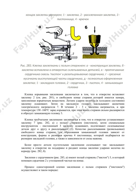 вания (развальцовки) свободного конца стержня для образования замыкающей головки зависит от конструкции, формы и размеров крючка 4 пистонницы, который подбирается по размерам закладной головки, а также в зависимости от силы нажима. более просто детали пустотелыми заклепками склепывают так: закладывают заклепку в отверстие на поддержке и раздают концы заклепки ударами молотка по кернеру (рис. 282, б). заклепки с сердечником (рис. 283, а) имеют полый стержень ("пистон") 3, в который помещен сердечник 2 с утолщенной частью на конце. процесс односторонней клепки заклепками с полым стержнем ("пистоном") осуществляют в таком порядке: закладную головку сердечника вставляют в прорезь специального захватывающего наконечника ручных клещей или ручного пресса и вставляют в отверстие склепываемых деталей (рис. 283, 6); при помощи клещей или ручного пресса сердечник протягивают сквозь "пистон" (рис. 283, в). при этом утолщенная часть сердечника раздает стенки "пистона" и впрессовывает его в стенки отверстия, а при дальнейшем протягивании замыкающая головка сердечника входит в "пистон" и развальцовывает …