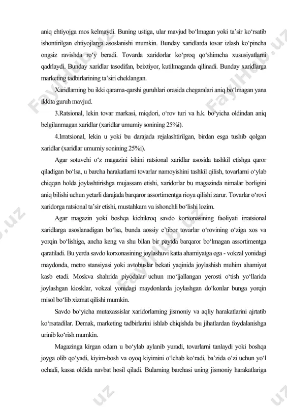 etishi, mustahkam va ishonchli bo‘lishi lozim. agar magazin yoki boshqa kichikroq savdo korxonasining faoliyati irratsional xaridlarga asoslanadigan bo‘lsa, bunda aossiy e’tibor tovarlar o‘rovining o‘ziga xos va yorqin bo‘lishiga, ancha keng va shu bilan bir paytda barqaror bo‘lmagan assortimentga qaratiladi. bu yerda savdo korxonasining joylashuvi katta ahamiyatga ega - vokzal yonidagi maydonda, metro stansiyasi yoki avtobuslar bekati yaqinida joylashish muhim ahamiyat kasb etadi. moskva shahrida piyodalar uchun mo‘ljallangan yerosti o‘tish yo‘llarida joylashgan kiosklar, vokzal yonidagi maydonlarda joylashgan do‘konlar bunga yorqin misol bo‘lib xizmat qilishi mumkin. savdo bo‘yicha mutaxassislar xaridorlarning jismoniy va aqliy harakatlarini ajrtatib ko‘rsatadilar. demak, marketing tadbirlarini ishlab chiqishda bu jihatlardan foydalanishga urinib ko‘rish mumkin. magazinga kirgan odam u bo‘ylab aylanib yuradi, tovarlarni tanlaydi yoki boshqa joyga olib qo‘yadi, kiyim-bosh va oyoq kiyimini o‘lchab ko‘radi, ba’zida o‘zi uchun yo‘l ochadi, kassa oldida navbat hosil qiladi. bularning barchasi uning jismoniy harakatlariga taalluqlidir. shunday ekan, u butun magazin bo‘ylab o‘tishiga harakat qilib …