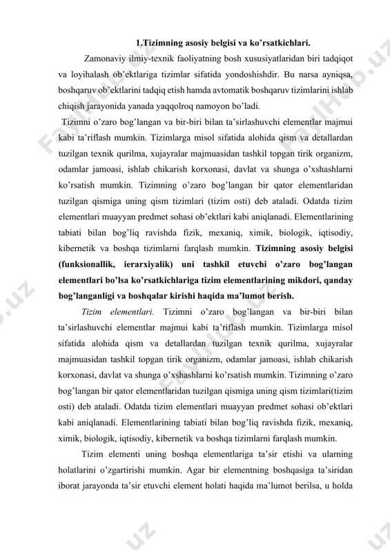 avishda fizik, mexaniq, ximik, biologik, iqtisodiy, kibernetik va boshqa tizimlarni farqlash mumkin. tizim elementi uning boshqa elementlariga ta’sir etishi va ularning holatlarini o’zgartirishi mumkin. agar bir elementning boshqasiga ta’siridan iborat jarayonda ta’sir etuvchi element holati haqida ma’lumot berilsa, u holda elementga axborotli ta’sir amalga oshirilgan bo’ladi va birinchi element ikkinchi elementga signal o’zatayapti deyiladi. tizim elementlari tomonidan ishlab chiqiladigan signallar (ta’sirlar) tizimdan tashqariga o’zatilishi mumkin, bu holda ular tizimning chiquvchi signallari (ta’sirlari) deyiladi. o’z navbatida elementlarga tizim tashqarisidan signallar(ta’sirlar) kelishi ham mumkin, ular kiruvchi signallar (ta’sirlar) deyiladi. tizimning kirishi – kiruvchi ta’sirlar qo’yiladigan yoki kiruvchi signallarni qabul qiladigan tizim elementlaridir. tizimning chiqishi deb chiqish ta’sirlarini amalga oshiruvchi yoki boshqa tashqi tizimga signallar o’zatuvchi elementlarga aytiladi. 2. tizimning klassifikatsiyasi. tizimlarni turli mezonlar bo’yicha klassifikatsiyalashtirish mumkin. eng umumiy ko’rinishda barcha tizimlar moddiy va mavhum (abstrakt) tizimlarga bo’linadi. moddiy tizimlar – moddiy (ashyoviy) ob’ektlar majmuasidir: bular noorganiq (texnik, kimyoviy va shu kabilar), organiq …
