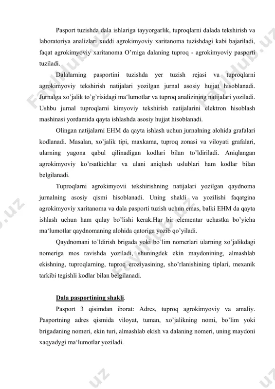 eroziyasi, oziq elementlar miqdori va boshqa ma‘lumotlarni oladi. pasportning amaliy qismida o’g’itlash melioratsiya ishlari madaniy ekinlar, ularning hosildorligi to’g’risidagi ma‘lumotlar yoritiladi. pasport hamma tipdagi ekinlarga tuziladi. haydaladigan yerlar; sug’oriladigan, quritiladigan, lalmikor, pichanzor va yaylovlar yaxshilangan ko’p yilik daraxtlar, plantatsiyalar bo’yicha dala nasportlari xo’jalikning har xil dalarida bir hil bo’lishi mumkin. ularning ko’rsatkichi har xil. pasportizatsiya qilinadigan uchastkalarni ajratishni tuproqshinos -agrokimyogar va xo’jalikning bosh agronomi tuproqni agrokimyoviy tekshirishdan oldin o’tkazadi. bunda xo’jalikda yuzaga kelgan yerdan foydalanish sistemasi ham hisobga olinadi. alohida ishlov beriladigan uchastka bu dala uchun o’rtacha arifmetik qiymati hamma agrokimyoviy ko’rsatkichlar bo’yicha hisoblanadi. agar ikki xil tuproq bo’lsa, kam unumdorlisi hisobga olinadi va pasportga yoziladi. dala pasporti bu dala yoki alohida ishlov beriladigan uchastkaning tabiiy xo’jalik holati xaqidagi ma‘lumotlar tuplami. u maxsus kartochkaga yoki ehm ga yoziladi. u 3 qisimdan iborat. 1.manzilgoh 2.tuproq - agrokimyoviy z.operativ. manzilgoh qismi - viloyat, tuman, xo’jalikning nomi, brigada nomeri, ekin tipi, nomeri va …