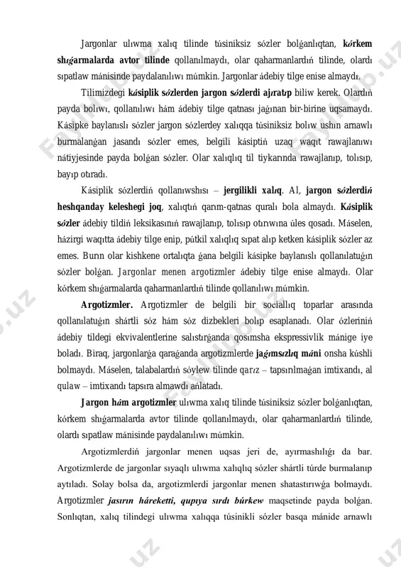 wı múmkin. jargonlar ádebiy tilge enise almaydı. tilimizdegi kásiplik sózlerden jargon sózlerdi ajıratıp biliw kerek. olardıń payda bolıwı, qollanılıwı hám ádebiy tilge qatnası jaǵınan bir-birine uqsamaydı. kásipke baylanıslı sózler jargon sózlerdey xalıqqa túsiniksiz bolıw ushın arnawlı burmalanǵan jasandı sózler emes, belgili kásiptiń uzaq waqıt rawajlanıwı nátiyjesinde payda bolǵan sózler. olar xalıqlıq til tiykarında rawajlanıp, tolısıp, bayıp otıradı. kásiplik sózlerdiń qollanıwshısı – jergilikli xalıq. al, jargon sózlerdiń heshqanday keleshegi joq, xalıqtıń qarım-qatnas quralı bola almaydı. kásiplik sózler ádebiy tildiń leksikasınıń rawajlanıp, tolısıp otırıwına úles qosadı. máselen, házirgi waqıtta ádebiy tilge enip, pútkil xalıqlıq sıpat alıp ketken kásiplik sózler az emes. burın olar kishkene ortalıqta ǵana belgili kásipke baylanıslı qollanılatuǵın sózler bolǵan. jargonlar menen argotizmler ádebiy tilge enise almaydı. olar kórkem shıǵarmalarda qaharmanlardıń tilinde qollanılıwı múmkin. argotizmler. argotizmler de belgili bir soсiallıq toparlar arasında qollanılatuǵın shártli sóz hám sóz dizbekleri bolıp esaplanadı. olar ózleriniń ádebiy tildegi ekvivalentlerine salıstırǵanda qosımsha ekspressivlik mánige iye …