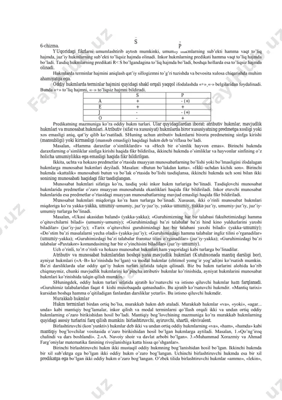 nson baxtli bo’lishni xohlaydi» va «hech bir aqlli odam vaqtini behuda sarflamaydi». juz’iy hukmlarda birorta belgining predmetlar to’plamining bir qismiga xos yoki xos emasligi haqida fikr bildiriladi. masalan, «ba’zi yoshlar tadbirkor». «ayrim talabalar dangasa emas». juz’iy hukmlarda «ba’zi» so’zi «hech bo’lmasa bittasi, balki hammasi», degan ma’noda qo’llaniladi. shunga ko’ra, «ba’zi toshlar tirik mavjudot emas», degan hukm chin bo’ladi, chunki hech bir tosh tirik mavjudot emas. ma’lum ma’noda yakka hukmlarni umumiy hukmlar bilan tenglashtirish mumkin. chunki har ikki hukmda ham to’plamdagi predmetlarning har biriga nimadir taalluqli yoki taalluqli emas, deb ko’rsatiladi. yakka hukmlarda esa bu to’plam birgina predmetdan iborat bo’ladi. mulohazalarning to’g’ri yoki noto’g’riligini aniqlashda va ba’zi boshqa holatlarda oddiy hukmlarning miqdor va sifati bo’yicha birlashgan klassifikastiyasi (asosiy turlari)dan foydalaniladi. ular quyidagilardan iborat: 1. umumiy tasdiq hukmlar. ular bir vaqtning o’zida ham umumiy, ham tasdiq bo’lgan fikrni ifodalaydi. masalan, «hamma talabalar mantiq ilmini o’rganadilar». bu hukmlar lotin alifbosidagi a harfi bilan …