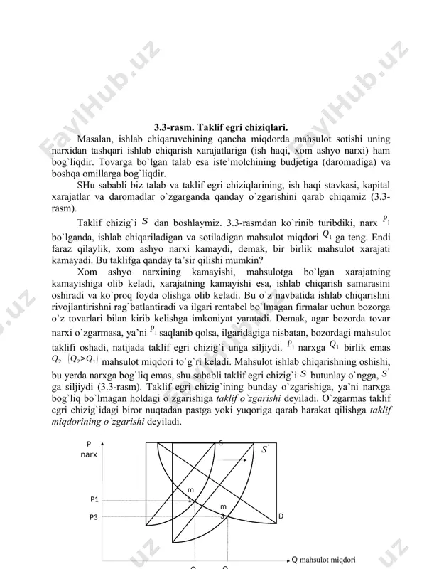 o`z foydasiga moslashtirib o`zgartirishi mumkin. shu sababli biz talab va taklif chizig`ini chizganimizda, oshkora bo`lmasada, bozor erkin raqobatlashgan deb faraz qilamiz. 3.2 talab va taklifning o`zgarishi talab va taklif chiziqlari, raqobatlashgan ishlab chiqaruvchilarga berilgan narxlarda qancha miqdorda mahsulot sotishi mumkinligini va iste’molchilarga esa berilgan narxlarda qancha miqdorda mahsulot sotib olishini ko`rsatib beradi. ammo shuni ham unutmaslik kerakki, talab bilan taklif narxdan tashqari boshqa sharoitlarga ham bog`liqdir. ( p narx s p 1 p 2 q ma h sulot mi = dori q 2 q 1 ) 3.3-rasm. taklif egri chiziqlari. masalan, ishlab chiqaruvchining qancha miqdorda mahsulot sotishi uning narxidan tashqari ishlab chiqarish xarajatlariga (ish haqi, xom ashyo narxi) ham bog`liqdir. tovarga bo`lgan talab esa iste’molchining budjetiga (daromadiga) va boshqa omillarga bog`liqdir. shu sababli biz talab va taklif egri chiziqlarining, ish haqi stavkasi, kapital xarajatlar va daromadlar o`zgarganda qanday o`zgarishini qarab chiqamiz (3.3-rasm). taklif chizig`i dan boshlaymiz. 3.3-rasmdan ko`rinib turibdiki, narx …