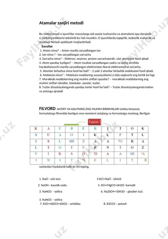 arning eng muhim sinflari qaysilar? – murakkab moddalarning eng muhim sinflari oksidlar, kislotalar, asoslar, tuzlar. 8. tuzlar dissotsiyalanganda qanday ionlar hosil bo’ladi? – tuzlar dissotsiyalanganda kation va anionga ajraladi filvord. natriy va kaliyning eng muhim birikmalari ushbu kimyoviy formulalarga filvordda berilgan mos nomlarni aniqlang va formulasiga moslang. berilgan sonlardan foydalanib kalit so`zni toping. 1. nacl - osh tuzi. 4 kcl∙nacl - silvinit 2. naoh - kaustik soda. 5. kcl∙mgcl2∙6h2o -karnalit 3. nano3 - selitra 6. na2so4∙10h2o – glauber tuzi. 3. nano3 - selitra 7. k2o∙al2o3∙6sio2 – ortoklaz. 8. k2co3 – potash “kimyoviy bog’bon” o’yini. stolda 97 ta metall, 23 ta metallmas, 25 tadan oksidlar, asoslar, kislotalar, tuzlar formulasi yozilgan kartochkalar joylashgan. 6 ta daraxtga mos ravishda: metallar–archa, metallmaslar-qarag’ay, oksidlar –olma, asoslar –anor, kislotalar-nok, tuzlar-gilos deb nomlangan. “kimyoviy bog’bon” o’yinida bolalar bir xil daraxtga o’zining mevasini osib chiqishi kerak bo’ladi. bunda qancha ko’p mevani to’g’ri joylashtirsa, shuncha ko’p ochko to’playdi. har …