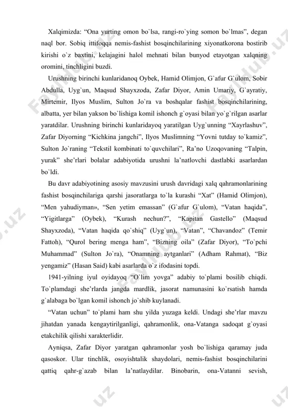 hayxzoda), “vatan haqida qo`shiq” (uyg`un), “vatan”, “chavandoz” (temir fattoh), “qurol bering menga ham”, “bizning oila” (zafar diyor), “to`pchi muhammad” (sulton jo`ra), “onamning aytganlari” (adham rahmat), “biz yengamiz” (hasan said) kabi asarlarda o`z ifodasini topdi. 1941-yilning iyul oyidayoq “o`lim yovga” adabiy to`plami bosilib chiqdi. to`plamdagi she’rlarda jangda mardlik, jasorat namunasini ko`rsatish hamda g`alabaga bo`lgan komil ishonch jo`shib kuylanadi. “vatan uchun” to`plami ham shu yilda yuzaga keldi. undagi she’rlar mavzu jihatdan yanada kengaytirilganligi, qahramonlik, ona-vatanga sadoqat g`oyasi etakchilik qilishi xarakterlidir. ayniqsa, zafar diyor yaratgan qahramonlar yosh bo`lishiga qaramay juda qasoskor. ular tinchlik, osoyishtalik shaydolari, nemis-fashist bosqinchilarini qattiq qahr-g`azab bilan la’natlaydilar. binobarin, ona-vatanni sevish, ardoqlashning o`zi etmaydi. u vatanga munosib o`g`lon bo`lib, uni himoya qila olish zarur, degan muqaddas tuyg`u bilan nafas oladilar. shuning uchun ham shoirning qahramonlari qo`lda qurol bilan nemis-fashist bosqinchilariga qarshi sherday hamla qilishga tayyor. zafar diyor “qurol bering menga ham!” she’rida qahramon tilidan shunday misralar bitadi: meni kichik demangiz, …