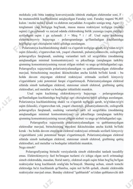 nlar) ega. polarografiya xujayrasida polarizatsiyalanadigan va qutblanmaydigan elektrodlar mavjud, birinchisining maydoni ikkinchisidan ancha kichik bo'lishi kerak - bu holda davom etayotgan elektrod reaktsiyasi eritmada sezilarli kimyoviy o'zgarishlarni yoki potentsial farqni o'zgartirmaydi. polarizatsiyalangan elektrod sifatida simob tushadigan elektrod, statsionar simob elektrod, grafitning qattiq elektrodlari, asil metallar va boshqalar ishlatilishi mumkin. nega simob? polarografiyaning birinchi versiyalarida simob elektrodini tanlash tasodifiy emas. elektrokimyoviy faol bo'lmagan tuzlarni o'z ichiga olgan suvli eritmadagi simob elektrodida, masalan, ftorid natriy, elektrod orqali oqim bilan bog'liq bo'lgan reaktsiyalar keng kuchlanish oralig'ida bo'lmaydi. shuning uchun, simob tomchi elektrodga ba'zi kuchlanish qo'llanilsa, oqim nol bo'lib qoladi, chunki elektrodda reaktsiyalar mavjud emas. bunday elektrod "qutblanish" so'zidan qutblanuvchi deb nomlanadi, bu holda elektroddagi potentsial (kuchlanish) muvozanat qiymatidan og'ishini anglatadi. kuchlanishni o'zgartirish qobiliyati voltamogramni o'lchashga imkon beradi. qarama-qarshi misol sifatida, odatda suvli eritmadagi platina elektrod. platinaning yuqori katalitik xususiyatlari tufayli, salbiy voltaj qo'llanilganda, platinada vodorod tegishli oqim oqimi (suvni qayta tiklash) bilan chiqariladi …