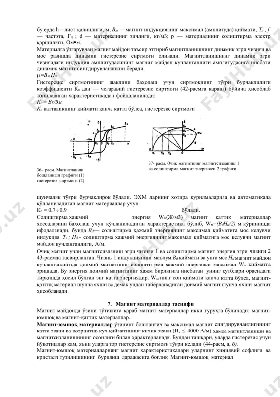зисга нисбатан каттароқ юзага эга бўлади, чунки ўзгарувчан магнит майдон таъсир этганда материалда гистерезисга кетадиган энергия йўқотишлардан ташқари, материалнинг магнит қовушқоқлиги билан аниқланадиган уюрма токларга ва магнитлангандан кейинги таъсир учун сарфланадиган йўқотишлар юзага келади. уюрма токлар учун йўқотиладиган энергия ру магнит материалнинг солиштирма электр қаршилиги р га боғлиқ. солиштирма электр ыаршилик қанча катта бўлса, уюрма токлар учун йўқотиладиган энергия шунча кам бўлади, уюрма токлар учун йўқотиладиган энергия миқдори, шунингдек магнит материалнинг зичлигига ва унинг қалинлигига боғлиқ. ру катталик магнит индукция вм амплитудасининг квадратига ва ўзгарувчан магнит майдон частотаси f га ҳам пропорционалдир. лист кўринишидаги магнит материал намунаси учун ўзгарувчан майдонда ру йўқотишлар ушбу формула бўйича ҳисоблаб топилади: бу ерда h—лист қалинлиги, м; вм — магнит индукциянинг максимал (амплитуда) қиймати, тл , f — частота, гц ; d — материалнинг зичлиги, кг/м3; р — материалнинг солиштирма электр қаршилиги, омм. материалга ўзгарувчан магнит майдон таъсир эттириб магнитланишнинг динамик эгри чизиғи ва мос …