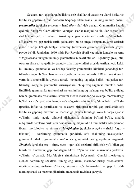 ologiya (grekcha marphe – shakl, logos – ta'minot) – so'zlarning grammatik guruhlari, so'z shaklining xususiyatlari, grammatik shakl, grammatik ma'no va grammatik katego​riya​larni o'rganadi. sintaksis (grekcha syn – birga, taxis – qurilish) so'zlarni biriktirish yo'li bilan gap tuzish va binobarin, gap ifodalagan fikrni to'g'ri va aniq mazmunda yetkazish yo'llarini o'rganadi. morfologiya sintaksisga bo'ysunadi. chunki morfo​lo​giya alohida so'zlarning shakllari. tilning eng kichik ma'no​dor birligi hisoblanuvchi morfemalarning turlarini o'rgansa, sintaksis so'z birikmalari va gap tuzishda ularning shakl va mazmun jihatlarini mutanosib ravishda qaraydi. grammatika qo'yilgan maqsadiga ko'ra nazariy va amaliy bo'ladi. biror tilning grammatikasini ilmiy tadkiq etish – nazariy grammatika, xalqni savodga o'rgatish uchun oliy, o'rta va boshlang'ich maktablarda va umuman barchaga mo'ljal​langan amaliy grammatika farqlanadi. jahon tillaridagi grammatik xususiyatlarni ilmiy o'rga​nuvchi – umumiy grammatika va turli qarindosh yoki qarin​dosh bo'lmagan tillardagi grammatik alomatlarni chog'ishtirib o'rganuvchi qiyosiy-tipologik grammatika farqlanadi. ilmiy jihatdan grammatika falsafaning tafakur, mantiq​ning hukm boblari bilan bog'lanadi. tilning grammatik sistemasi undagi …