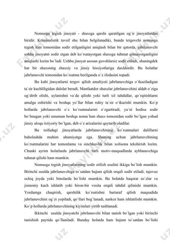 da jabrlanuvchini og`zi yopiladi, qo`llari bog`lanadi, narkoz ham ishlatilishi mumkin. ko`p hollarda jabrlanuvchining kiyimlari yirtib tashlanadi. ikkinchi usulda jinoyatchi jabrlanuvchi bilan tanish bo`lgan yoki birinchi tanishish paytida qo`llaniladi. bunday holatda ham hujum to`satdan bo`lishi mumkin. lekin, bundan tashqari boshqa usullar ham qo`llaniladi. jabrlanuvchi dastlab mast holatga keltiriladi, uning diqqatini turli suhbatlar, turli predmetlar, peyzajlar, parnografik suratlar tomosha qilish bilan chalg`itadilar. jabrlanuvchining issiq xonada o`zining ustki kiyimini yechishdan foydalanadilar. ba`zan jinsiy muloqotga oid gaplar va hatti-harakatlar qo`llaniladi. bu oxirgi usullar odatda voyaga yetmaganlar va aqli zaiflarga nisbatan qo`llaniladi. yuqoridagi usullar shuni ko`rsatadiki, bunday jinoyat ishlarida jabrlanuvchi va ayblanuvchining hulqini dalillar yig`indisi asosida nomusga tajovuz qilinganmi yoki yo`qligini baholash muhim ahamiyatga egadir. bunday toifadagi ishlarda izlar va ashyoviy dalillar, jabrlanuvchi, ayblanuvchining tanasidan, kiyimlaridan va hodisa sodir bo`lgan joydan olinadi (tan jarohatlari, biologik izlar, mikrozarrachalar, hodisa sodir bo`lgan joyning holatini o`zgarishi). nomusga tegish jinoyatidan qolgan ayrim izlar tezda yo`qolish xarakteriga ega (qon, sperma, …