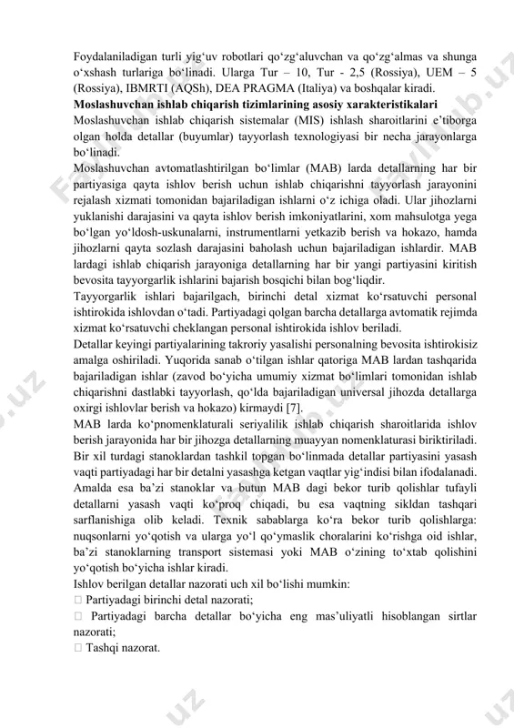 bo‘linadi. ularga tur – 10, tur - 2,5 (rossiya), uem – 5 (rossiya), ibmrti (aqsh), dea pragma (italiya) va boshqalar kiradi. moslashuvchan ishlab chiqarish tizimlarining asosiy xarakteristikalari moslashuvchan ishlab chiqarish sistemalar (mis) ishlash sharoitlarini e’tiborga olgan holda detallar (buyumlar) tayyorlash texnologiyasi bir necha jarayonlarga bo‘linadi. moslashuvchan avtomatlashtirilgan bo‘limlar (mab) larda detallarning har bir partiyasiga qayta ishlov berish uchun ishlab chiqarishni tayyorlash jarayonini rejalash xizmati tomonidan bajariladigan ishlarni o‘z ichiga oladi. ular jihozlarni yuklanishi darajasini va qayta ishlov berish imkoniyatlarini, xom mahsulotga yega bo‘lgan yo‘ldosh-uskunalarni, instrumentlarni yetkazib berish va hokazo, hamda jihozlarni qayta sozlash darajasini baholash uchun bajariladigan ishlardir. mab lardagi ishlab chiqarish jarayoniga detallarning har bir yangi partiyasini kiritish bevosita tayyorgarlik ishlarini bajarish bosqichi bilan bog‘liqdir. tayyorgarlik ishlari bajarilgach, birinchi detal xizmat ko‘rsatuvchi personal ishtirokida ishlovdan o‘tadi. partiyadagi qolgan barcha detallarga avtomatik rejimda xizmat ko‘rsatuvchi cheklangan personal ishtirokida ishlov beriladi. detallar keyingi partiyalarining takroriy yasalishi personalning bevosita ishtirokisiz amalga oshiriladi. …