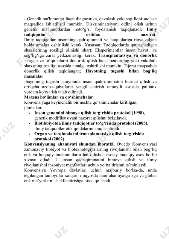 to‘g‘risida konvensiya”, shuningdek, oviedo konvensiyasi nomi bilan ham mashhur. bu hujjat biologiya va tibbiyot yutuqlaridan foydalanishda inson huquqlari va qadr-qimmatini himoya qilishga qaratilgan birinchi xalqaro huquqiy bitimdir. konvensiyaning asosiy maqsadi:biotibbiyot sohasida inson huquqlari va qadr-qimmatini himoya qilish; ilmiy yutuqlarni insoniyat manfaatlari uchun mas'uliyat bilan qo‘llash; biotibbiyotda etik va huquqiy me’yorlarning uyg‘unligini ta'minlash. asosiy tamoyillar:inson qadr-qimmati va huquqlarining ustuvorligi - insonning qadr-qimmati va huquqlari har qanday ilmiy yoki tibbiy manfaatlardan ustun turadi. har qanday tibbiy aralashuv inson huquqlariga hurmat asosida amalga oshirilishi kerak; tibbiy yordamga teng kirish - har bir inson iqtisodiy, ijtimoiy yoki boshqa farqlardan qat’i nazar, tibbiy xizmatga teng kirish huquqiga ega; rozilik tamoyili-har qanday tibbiy aralashuv bemorning erkin va ongli roziligiga asoslangan bo‘lishi kerak. bemorga tibbiy aralashuvning maqsadi, xavf-xatarlari va oqibatlari haqida to‘liq ma’lumot berilishi shart; -shaxsiy hayot va maxfiylikni himoya qilish - bemorning shaxsiy hayoti va tibbiy ma’lumotlari maxfiy saqlanishi kerak. ushbu ma’lumotlar faqat bemorning roziligi bilan …