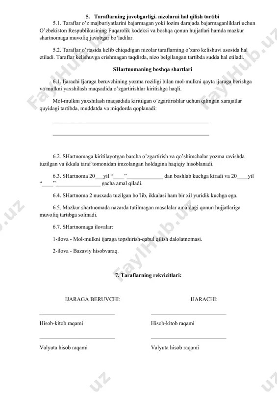 ha o’zgartirish va qo’shimchalar yozma ravishda tuzilgan va ikkala taraf tomonidan imzolangan holdagina haqiqiy hisoblanadi. 6.3. shartnoma 20___yil “____”_____________ dan boshlab kuchga kiradi va 20____yil “____”________________ gacha amal qiladi. 6.4. shartnoma 2 nusxada tuzilgan bo’lib, ikkalasi ham bir xil yuridik kuchga ega. 6.5. mazkur shartnomada nazarda tutilmagan masalalar amaldagi qonun hujjatlariga muvofiq tartibga solinadi. 6.7. shartnomaga ilovalar: 1-ilova - mol-mulkni ijaraga topshirish-qabul qilish dalolatnomasi. 2-ilova - bazaviy hisobvaraq. 7. taraflarning rekvizitlari: ijaraga beruvchi: ___________________________ hisob-kitob raqami ___________________________ valyuta hisob raqami ___________________________ “______________” bankning ___________________________ bo’limida, bank kodi ___________________________ stir______________________, telefon____________________ (vakolatli shaxs f.i.sh. va imzosi) ijarachi: ___________________________ hisob-kitob raqami ___________________________ valyuta hisob raqami ___________________________ “______________” bankning ___________________________ bo’limida, bank kodi ___________________________ stir______________________, telefon____________________ ___________________________ (vakolatli shaxs f.i.sh. va imzosi) qo’shimcha mahlumot uchun qarang: o’zbekiston respublikasi fuqarolik kodeksining 535-557 moddalari, 1998 yil 29 avgustdagi o’zbekiston respublikasi “xo’jalik yurituvchi subhektlar faoliyatining shartnomaviy-huquqiy bazasi to’g’risida”gi hamda 1991 yil 19 noyabrdagi o’zbekiston respublikasi “ijara …