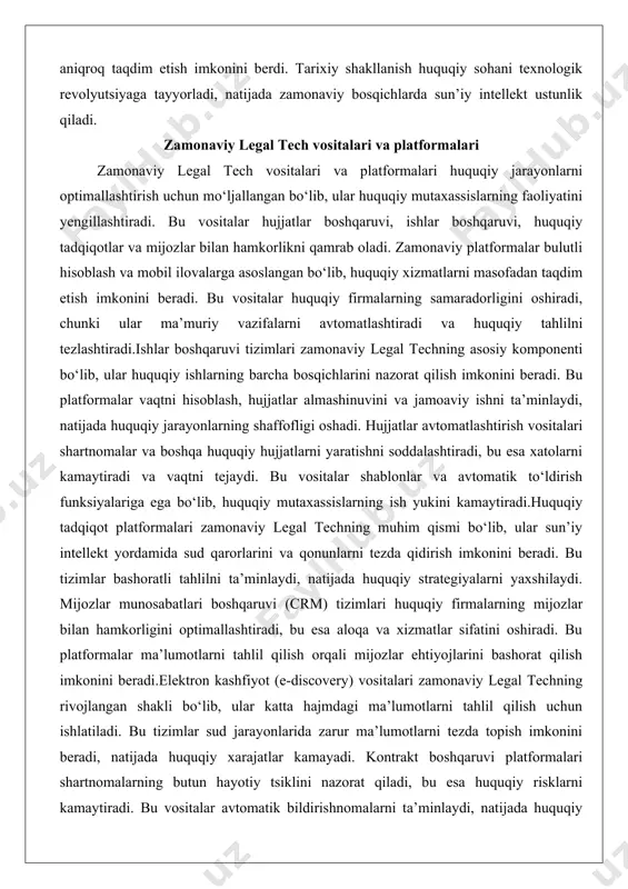 vositalar hujjatlar boshqaruvi, ishlar boshqaruvi, huquqiy tadqiqotlar va mijozlar bilan hamkorlikni qamrab oladi. zamonaviy platformalar bulutli hisoblash va mobil ilovalarga asoslangan bo‘lib, huquqiy xizmatlarni masofadan taqdim etish imkonini beradi. bu vositalar huquqiy firmalarning samaradorligini oshiradi, chunki ular ma’muriy vazifalarni avtomatlashtiradi va huquqiy tahlilni tezlashtiradi.ishlar boshqaruvi tizimlari zamonaviy legal techning asosiy komponenti bo‘lib, ular huquqiy ishlarning barcha bosqichlarini nazorat qilish imkonini beradi. bu platformalar vaqtni hisoblash, hujjatlar almashinuvini va jamoaviy ishni ta’minlaydi, natijada huquqiy jarayonlarning shaffofligi oshadi. hujjatlar avtomatlashtirish vositalari shartnomalar va boshqa huquqiy hujjatlarni yaratishni soddalashtiradi, bu esa xatolarni kamaytiradi va vaqtni tejaydi. bu vositalar shablonlar va avtomatik to‘ldirish funksiyalariga ega bo‘lib, huquqiy mutaxassislarning ish yukini kamaytiradi.huquqiy tadqiqot platformalari zamonaviy legal techning muhim qismi bo‘lib, ular sun’iy intellekt yordamida sud qarorlarini va qonunlarni tezda qidirish imkonini beradi. bu tizimlar bashoratli tahlilni ta’minlaydi, natijada huquqiy strategiyalarni yaxshilaydi. mijozlar munosabatlari boshqaruvi (crm) tizimlari huquqiy firmalarning mijozlar bilan hamkorligini optimallashtiradi, bu esa aloqa …