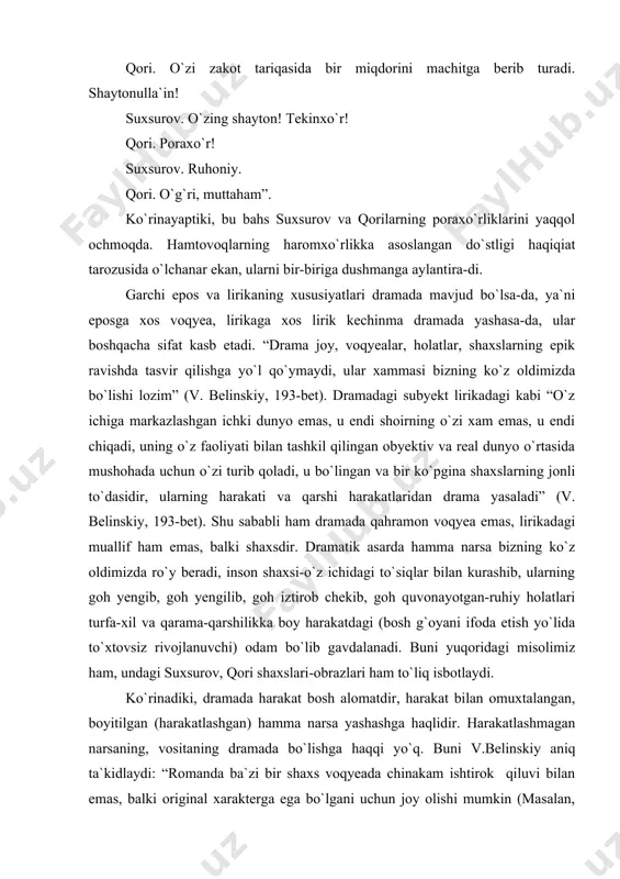 amada harakat bosh alomatdir, harakat bilan omuxtalangan, boyitilgan (harakatlashgan) hamma narsa yashashga haqlidir. harakatlashmagan narsaning, vositaning dramada bo`lishga haqqi yo`q. buni v.belinskiy aniq ta`kidlaydi: “romanda ba`zi bir shaxs voqyeada chinakam ishtirok qiluvi bilan emas, balki original xarakterga ega bo`lgani uchun joy olishi mumkin (masalan, “o`tkan kunlar”dagi xushro`y obrazi kabi-h.u.); dramada esa voqyeaning borishi va taraqqiyot mezonida (demakki, dramadagi harakatda-h.u.) zarur bo`lmagan bitta ham shaxs bo`lmasligi kerak. soddalik, u qadar murakkab emaslik va harakat birligi (asosiy ideyaning birligi ma`nosida) dramaning asosiy shartlaridan biri bo`lishi lozim; unda hamma narsa bir maqsadga, bir mo`ljalga qarab yo`nalishi kerak. dramaning butun qiziqligi asosiy shaxsda, taqdirida dramaning asosiy fikri ifodalanadigan shaxsda to`planishi kerak” (194-bet). syujetning siqiqligi ham, kompozisiyaning zanjirsimonligi ham, dramatizmning o`tkirligi ham, konflikt keskinligi ham, so`zning tushunarli bo`lishi ham (“tushunarli nutq qimmatli nutqdir” - aristo-tel), qahramonning sun`iyligi ham (“tragediya ko`proq sun`iy asardir”-belinskiy) yuqorida aytilgan mulohazalarning (harakatning) mevasidir. ana shu qiyin xislati bilan v.belinskiy yozganidek, u …