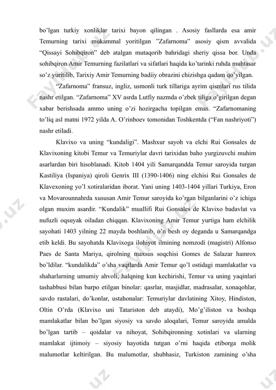 yazdiyning shahsiy hujjatlaridan keng foydalanilgan. asar muqaddima, ikki fasl va xotimadan iborat, muqaddimada amir temurga qadar bo’lgan turkiy xonliklar tarixi bayon qilingan . asosiy fasllarda esa amir temurning tarixi mukammal yoritilgan ”zafarnoma” asosiy qism avvalida “qissayi sohibqiron” deb atalgan mutaqorib bahridagi sheriy qissa bor. unda sohibqiron amir temurning fazilatlari va sifatlari haqida ko’tarinki ruhda muhtasar so’z yuritilib, tarixiy amir temurning badiiy obrazini chizishga qadam qo’yilgan. “zafarnoma” fransuz, ingliz, usmonli turk tillariga ayrim qismlari rus tilida nashr etilgan. “zafarnoma” xv asrda lutfiy nazmda o’zbek tiliga o’girilgan degan xabar berishsada ammo uning o’zi hozirgacha topilgan emas. “zafarnomaning to’liq asl matni 1972 yilda a. o’rinboev tomonidan toshkentda (“fan nashriyoti”) nashr etiladi. klavixo va uning “kundaligi”. mashxur sayoh va elchi rui gonsales de klavixoning kitobi temur va temuriylar davri tarixidan baho yurgizuvchi muhim asarlardan biri hisoblanadi. kitob 1404 yili samarqandda temur saroyida turgan kastiliya (ispaniya) qiroli genrix iii (1390-1406) ning elchisi rui gonsales de …