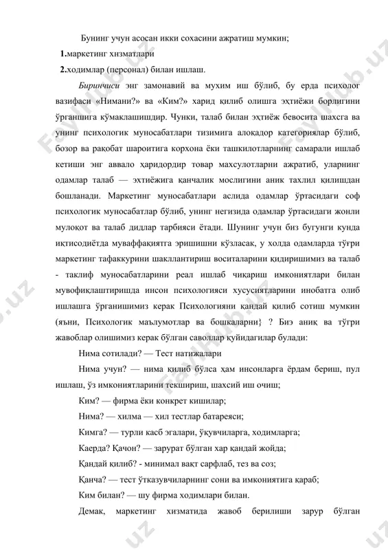 и олиб боришга алоқадор хизматдир. маркетинг фаолиятига шунингдек бозор тузилмаларини билиш, макро ва микро мухит омиларини тахлил қила олиш, реклама ташвиқот ишларини олиб бориш хам киради. маркетинг хизматларидаги асосий шартлар маркетинг вазифаларини саноат ишлаб чиқариши, яъни иқтисодиётда самарали ташкил этиш учун қуйидаги шартларни қўйиш мувофиқдир: саволларни ушбу тартибда қўйиш: · нима учун? · ким? · нима? · кимга? каерда? · қачон? · қандай қилиб? · нечта? · ким билан? бу қўйилган саволларга эса хам корхона ёки фирма, хам ходим томонидан ўзига хос ёндашиш керак бўлади. ходим ўз томонидан маркетинг хизматлари самарали кечиши учун ушбу жихатларни устувор деб белгилаши керак: · қизиқиш, мотивацияни; · ижтимоий роллар, вазифаларни: · касбий малакаларини; · ўзаро тасир тузилмаларини; · иш тартибини; · ишлаб чиқариш технологияларини, сифатини; · иш ҳақини; · иш сифатини; · қандай кишилар билан ишлашини. корхона, фирма, ташкилот ёки ишлаб чиқариш томонидан эса ушбу жихатларга эътибор бериш лозим: · маҳсулот; · сотиш вақти …