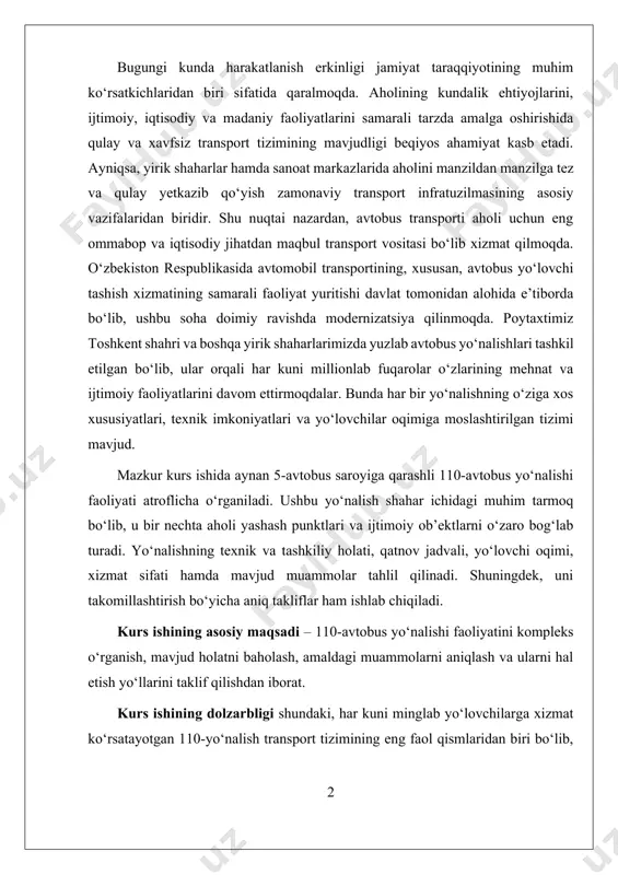 alishning texnik va tashkiliy holati, qatnov jadvali, yo‘lovchi oqimi, xizmat sifati hamda mavjud muammolar tahlil qilinadi. shuningdek, uni takomillashtirish bo‘yicha aniq takliflar ham ishlab chiqiladi. kurs ishining asosiy maqsadi – 110-avtobus yo‘nalishi faoliyatini kompleks o‘rganish, mavjud holatni baholash, amaldagi muammolarni aniqlash va ularni hal etish yo‘llarini taklif qilishdan iborat. kurs ishining dolzarbligi shundaki, har kuni minglab yo‘lovchilarga xizmat ko‘rsatayotgan 110-yo‘nalish transport tizimining eng faol qismlaridan biri bo‘lib, uning sifatli ishlashi nafaqat yo‘lovchilar uchun qulaylik yaratadi, balki butun shahar transport tizimining uzviyligini ta’minlaydi. ishning obyekti – toshkent shahridagi 5-avtobus saroyiga qarashli 110-avtobus yo‘nalishi faoliyatidir. ishning predmeti – mazkur yo‘nalishning tashkiliy, texnik va iqtisodiy jihatlari, hamda uni takomillashtirish imkoniyatlaridi ishning metodologiyasi – kuzatuv, tahlil, statistik ma’lumotlarga asoslangan baholash, taqqoslash va takliflar ishlab chiqishdan iborat. i bob. avtobus yo‘nalishlarining transport tizimidagi o‘rni 1.1. avtobus transportining umumiy tavsifi avtobus transporti — yo‘lovchilarni belgilangan marshrutlar bo‘yicha tashish uchun mo‘ljallangan, yirik sig‘imli avtomobil transportining bir turi …