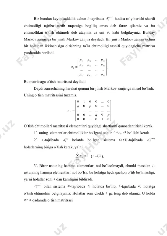 vodorot atomida elektronlar ma`lum bir orbita bo`yicha aylanadi. elektronning -orbita bo`yicha aylanishini bilan belgilasak, electron o`z orbitasini momentlarda o`zgartiradi. biz elektronning momentda orbitadan, -orbitaga o`tish ehtimoli faqat va larga bog`liq va elektronning oldin qanday orbitada bo`lganligiga bog`liq emas deb faraz qilamiz. elektronlarning bunday harakati ham markov zanjiriga misol bo`ladi. biz bundan keyin saddalik uchun -tajribada hodisa ro`y berishi shartli ehtimolligi tajriba tartib raqamiga bog`liq emas deb faraz qilamiz va bu ehtimollikni o`tish ehtimoli deb ataymiz va uni kabi belgilaymiz. bunday markov zanjiriga bir jinsli markov zanjiri deyiladi. bir jinsli markov zanjiri uchun bir holatdan ikkinchisiga o`tishning to`la ehtimolligi tasnifi quyidagicha matritsa yordamida beriladi. . bu matritsaga o`tish matritsasi deyiladi. daydi zarrachaning harakat qonuni bir jinsli markov zanjiriga misol bo`ladi. uning o`tish matritsasini tuzamiz. o`tish ehtimollari matritsasi elementlari quyidagi shartlarni qanoatlantirishi kerak. 1˚. uning elementlar ehtimolliklar bo`lgani uchun bo`lishi kerak. 2˚. -tajribada holatda bo`lgan sistema -tajribada holatlarning biriga o`tish kerak, ya`ni …