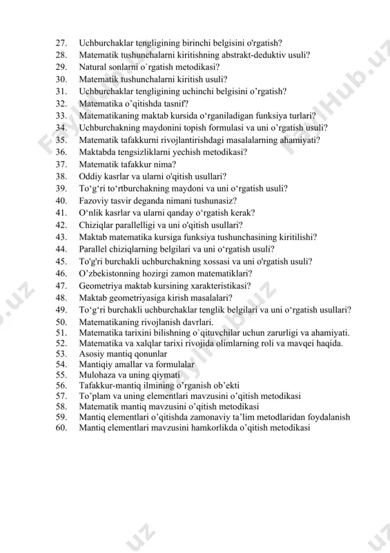 rgatish metodikasi? 30. matematik tushunchalarni kiritish usuli? 31. uchburchaklar tengligining uchinchi belgisini o’rgatish? 32. matematika o’qitishda tasnif? 33. matematikaning maktab kursida o‘rganiladigan funksiya turlari? 34. uchburchakning maydonini topish formulasi va uni o’rgatish usuli? 35. matematik tafakkurni rivojlantirishdagi masalalarning ahamiyati? 36. maktabda tengsizliklarni yechish metodikasi? 37. matematik tafakkur nima? 38. oddiy kasrlar va ularni o'qitish usullari? 39. to‘g‘ri to‘rtburchakning maydoni va uni o‘rgatish usuli? 40. fazoviy tasvir deganda nimani tushunasiz? 41. o‘nlik kasrlar va ularni qanday o‘rgatish kerak? 42. chiziqlar parallelligi va uni o'qitish usullari? 43. maktab matematika kursiga funksiya tushunchasining kiritilishi? 44. parallel chiziqlarning belgilari va uni o‘rgatish usuli? 45. to'g'ri burchakli uchburchakning xossasi va uni o'rgatish usuli? 46. o’zbekistonning hozirgi zamon matematiklari? 47. geometriya maktab kursining xarakteristikasi? 48. maktab geometriyasiga kirish masalalari? 49. to‘g‘ri burchakli uchburchaklar tenglik belgilari va uni o‘rgatish usullari? 50. matematikaning rivojlanish davrlari. 51. matematika tarixini bilishning o`qituvchilar uchun zarurligi va ahamiyati. 52. matematika va xalqlar …