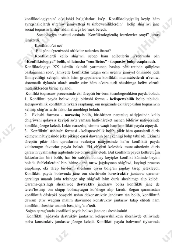 tiń o’z ishki tábiyatı qanday? konfliktten qanday qutiliw yaǵnıy odan qanday shig’ib ketiw kerek? qarama-qarsılıq qanday nizamlar tiykarında rawajlanadı? konfliktti rawajlandıratuǵın faktorlardı aldınan jónge salıwg’a bolama? insan qarama-qarsiliqlarsiz jasawǵa u’yreniwi múmkinbe?! konfliktologiya, yamasa konfliktler sheshimi tarawi jańa rawajlanıp kiyatırǵan hám jetilsip atırǵan pán tarawlarınan biri bolip esaplanadi. sol sebepli, konfliktologiya tarawiniń teoriyalıq tiykarları, onıń milliy qásiyetleri, social o’ziga tánlikleri, konfliktlerdiń jámiyet ómiri menen baylanislig’i, shaxslara konfliktler, konfliktlerdiń huquqiy aspektleri, miynet jámáátindegi konfliktler máseleleri ko’pchilik ilim izertlewshilerdi qiziqtiradi. ko’rinib turıptı, olda, konfliktologiyanin’ o’z ishki ba’g’darlari ko’p. konfliktologiyaliq keyip hám ayrıqshalıqlardı u’reniw jámiyettegi tu’sinbewshiliklerdin’ kelip shig’iwi jáne social toqnasiwlardin’ aldın alıwǵa ko’mek beredi. sotsiologiya instituti qasinda “konfliktologiealiq izertlewler orayi” jumıs júrgizedi. konflikt o’zi ne? bul pán u’yreniwshi ob'ektler nelerden ibarat? konfliktlerdi kelip shig’wi, sebep hám aqibetlerin u’reniwshı pán “konfliktologiya” bolib, ol latınsha “conflictus” - toqnasiw bolıp esaplanadı. konfliktologiya xx ásirdiń ekinshi yarımınan baslap pán retinde qáliplese baslaǵannan son’, jámiyette konflikttiń tutqan orni …