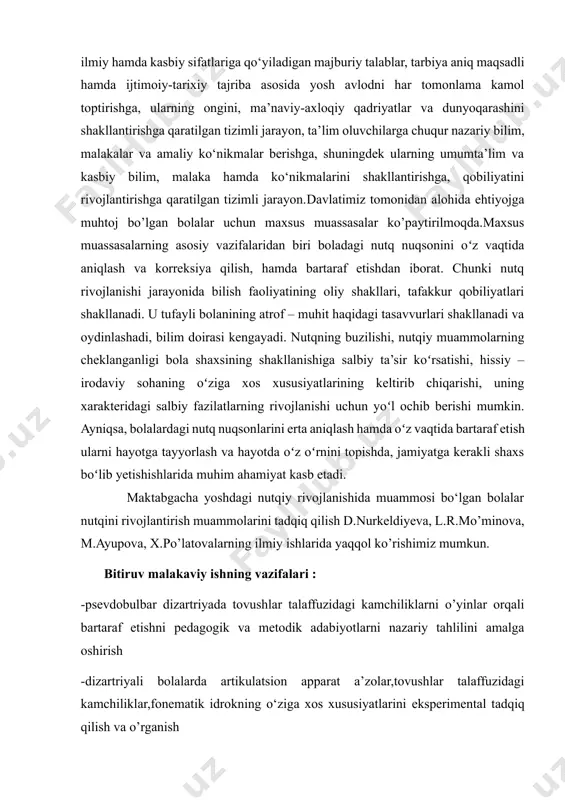 a’sir koʻrsatishi, hissiy – irodaviy sohaning oʻziga xos xususiyatlarining keltirib chiqarishi, uning xarakteridagi salbiy fazilatlarning rivojlanishi uchun yoʻl ochib berishi mumkin. ayniqsa, bolalardagi nutq nuqsonlarini erta aniqlash hamda oʻz vaqtida bartaraf etish ularni hayotga tayyorlash va hayotda oʻz oʻrnini topishda, jamiyatga kerakli shaxs boʻlib yetishishlarida muhim ahamiyat kasb etadi. [2: lex.uz/.o‘zbekiston respublikasining prezidenti sh. mirziyoyev toshkent sh, o‘rq-638-son ] maktabgacha yoshdagi nutqiy rivojlanishida muammosi bo‘lgan bolalar nutqini rivojlantirish muammolarini tadqiq qilish d.nurkeldiyeva, l.r.mo’minova, m.ayupova, x.po’latovalarning ilmiy ishlarida yaqqol ko’rishimiz mumkun. bitiruv malakaviy ishning vazifalari : -psevdobulbar dizartriyada tovushlar talaffuzidagi kamchiliklarni o’yinlar orqali bartaraf etishni pedagogik va metodik adabiyotlarni nazariy tahlilini amalga oshirish -dizartriyali bolalarda artikulatsion apparat a’zolar,tovushlar talaffuzidagi kamchiliklar,fonematik idrokning o‘ziga xos xususiyatlarini eksperimental tadqiq qilish va o’rganish -psevdobulbar dizartriyada tovushlar talaffuzidagi kamchiliklarni o’yinlar orqali bartaraf etish bitiruv malakaviy ishning maqsadi:psevdobulbar dizartriyada tovushlar talaffuzidagi kamchiliklarni o'yinlar orqali bartaraf etish bo’yicha tavsiyalar berish bitiruv malakaviy ishning obyekti: 5-6 yoshli рsevdobulbar dizartriyali …