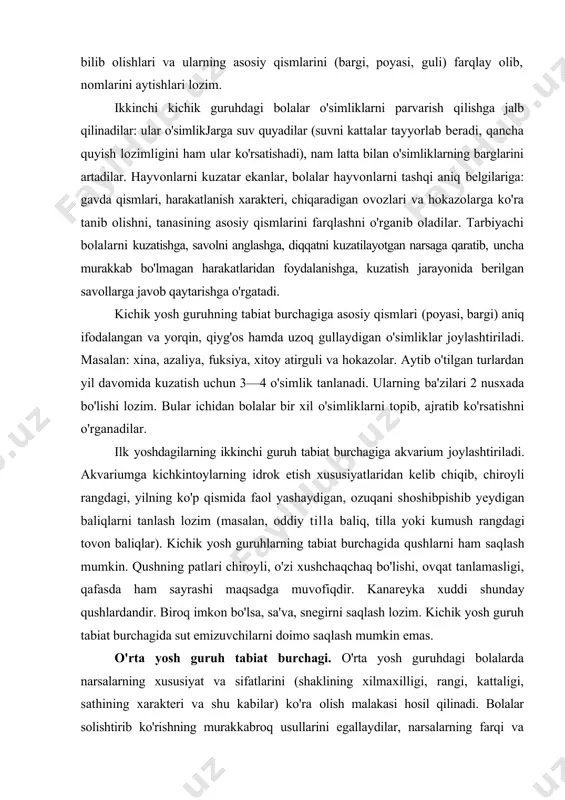 b chiqib, chiroyli rangdagi, yilning ko'p qismida faol yashaydigan, ozuqani shoshibpishib yeydigan baliqlarni tanlash lozim (masalan, oddiy tilla baliq, tilla yoki kumush rangdagi tovon baliqlar). kichik yosh guruhlarning tabiat burchagida qushlarni ham saqlash mumkin. qushning patlari chiroyli, o'zi xushchaqchaq bo'lishi, ovqat tanlamasligi, qafasda ham sayrashi maqsadga muvofiqdir. kanareyka xuddi shunday qushlardandir. biroq imkon bo'lsa, sa'va, snegirni saqlash lozim. kichik yosh guruh tabiat burchagida sut emizuvchilarni doimo saqlash mumkin emas. o'rta yosh guruh tabiat burchagi. o'rta yosh guruhdagi bolalarda narsalarning xususiyat va sifatlarini (shaklining xilmaxilligi, rangi, kattaligi, sathining xarakteri va shu kabilar) ko'ra olish malakasi hosil qilinadi. bolalar solishtirib ko'rishning murakkabroq usullarini egallaydilar, narsalarning farqi va o'xshashligini aniqlashni, ularni u yoki bu belgilariga ko'ra umumlashtirishni o'rganadilar. o'simlik va hayvonlar haqidagi bilimlar murakkablashadi. bolalar o'simliklarning xususiyatlarini aniq farqlashni boshlaydilar, ularning hayotlari uchun zarur bo'lgan sharoitlari bilan tanishadilar. shu bilan bolalar ko'rganda taniydigan hamda nomlarini biladigan o'simliklar soni ortib boradi. besh yoshga qadam …