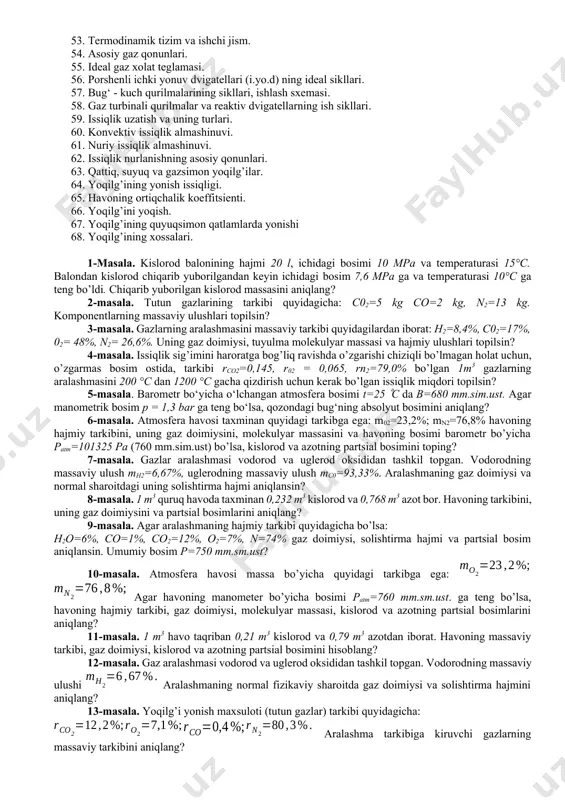 ik sig‘imi. 45. gazlar issiqlik sig‘imining molekulyar – kinetik nazariyasi. mayer tenglamasi. 46. issiqlik sig‘imini jarayonga va haroratga bog’liqligi. 47. asosiy tushunchalar. qaytar va qaytmas termodinamika jarayonlari. 48. gazning ichki energiyasi va tashqi ishi. 49. termodinamika birinchi qonunining mohiyati va uning matematik ifodasi. 50. gazlarning issiqlik sig‘imi. 51. gaz entalpiya va entropiyasi. 52. yopiq tizimlarda termodinamikaning asosiy jarayonlari 53. termodinamik tizim va ishchi jism. 54. asosiy gaz qonunlari. 55. ideal gaz xolat teglamasi. 56. porshenli ichki yonuv dvigatellari (i.yo.d) ning ideal sikllari. 57. bug‘ - kuch qurilmalarining sikllari, ishlash sxemasi. 58. gaz turbinali qurilmalar va reaktiv dvigatellarning ish sikllari. 59. issiqlik uzatish va uning turlari. 60. konvektiv issiqlik almashinuvi. 61. nuriy issiqlik almashinuvi. 62. issiqlik nurlanishning asosiy qonunlari. 63. qattiq, suyuq va gazsimon yoqilg’ilar. 64. yoqilg’ining yonish issiqligi. 65. havoning ortiqchalik koeffitsienti. 66. yoqilg’ini yoqish. 67. yoqilg’ining quyuqsimon qatlamlarda yonishi 68. yoqilg’ining xossalari. 1-masala. kislorod balonining hajmi 20 l, ichidagi …