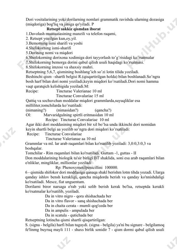 moddalarning belgilari. 7. obuna – "imzo" (harflar. "quyida yozilgan" modda belgilari) – farmatsevtga ba'zi ko'rsatmalar berilgan qism: dozaj shakli, dozalar soni, qadoqlash shakli, bemorga dori berish va boshqalar. 8. signa yoki signetur fe'lidan boshlangan belgi – "belgilash", "belgilash". keyin u rus va (yoki) milliy tilda bemorga dori-darmonlarni qabul qilish usuli haqida ko'rsatma beradi. 9. nomen va sigillum personaie medici-shaxsiy muhr bilan bog'langan shifokorning imzosi. retseptning asosiy mazmuni designatio materiarumda taqdim etiladi. recipe murojaatidan lotin grammatikasi qoidalariga muvofiq qurilgan retseptning lotin qismi boshlanadi. har bir preparat alohida retsept bo'yicha va katta harf bilan belgilanadi. katta harf bilan chiziq ichidagi dorivor moddalar va o'simliklar nomlari ham yoziladi. dori vositalarining yoki dorilarning nomlari grammatik ravishda ularning dozasiga (miqdoriga) bog'liq va jinsga qo'yiladi. p retsept sakkiz qismdan iborat 1.davolash muassasasining manzili va telefon raqami, 2. retsept yozilgan kun,oy,yil. 3.bemorning ismi sharifi va yoshi 4.shifokorning ismi-sharifi 5.dorining nomi va miqdori 6.shofokorning dorixona xodimiga dori tayyorlash …