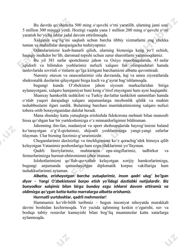 e’zozlash – e’tiborimizdagi eng asosiy masala. shu maqsadda oxirgi olti yilda mamlakatimiz bo‘yicha qariyb 300 mingta yoki avvalgi yillarga nisbatan 10 barobar ko‘p uy-joylar qurdik. bu davrda qo‘shimcha 500 ming o‘quvchi o‘rni yaratilib, ularning jami soni 5 million 300 mingga yetdi. hozirgi vaqtda yana 1 million 200 ming o‘quvchi o‘rni yaratish bo‘yicha ishlar jadal davom ettirilmoqda. xalqimiz sog‘lig‘ini saqlash uchun barcha tibbiy xizmatlarni eng chekka tuman va mahallalar darajasigacha tushiryapmiz. odamlarimizni kasb-hunarli qilish, ularning biznesiga keng yo‘l ochish, haqiqiy mulkdor bo‘lib, daromad topishi uchun zarur sharoitlarni yaratmoqdamiz. bu yil 381 nafar sportchimiz jahon va osiyo musobaqalarida, 43 nafar iqtidorli va bilimdon yoshlarimiz nufuzli xalqaro fan olimpiadalari hamda tanlovlarida sovrinli o‘rinlarni qo‘lga kiritgani barchamizni albatta quvontiradi. nuroniy otaxon va onaxonlarimiz oila davrasida, haj va umra ziyoratlarida shukronalik duolarini qilayotgani bizga kuch va g‘ayrat bag‘ishlamoqda. bugungi kunda o‘zbekiston jahon siyosati markazlaridan biriga aylanayotgani, xalqaro hamjamiyat buni keng e’tirof etayotgani ham ayni haqiqatdir. …