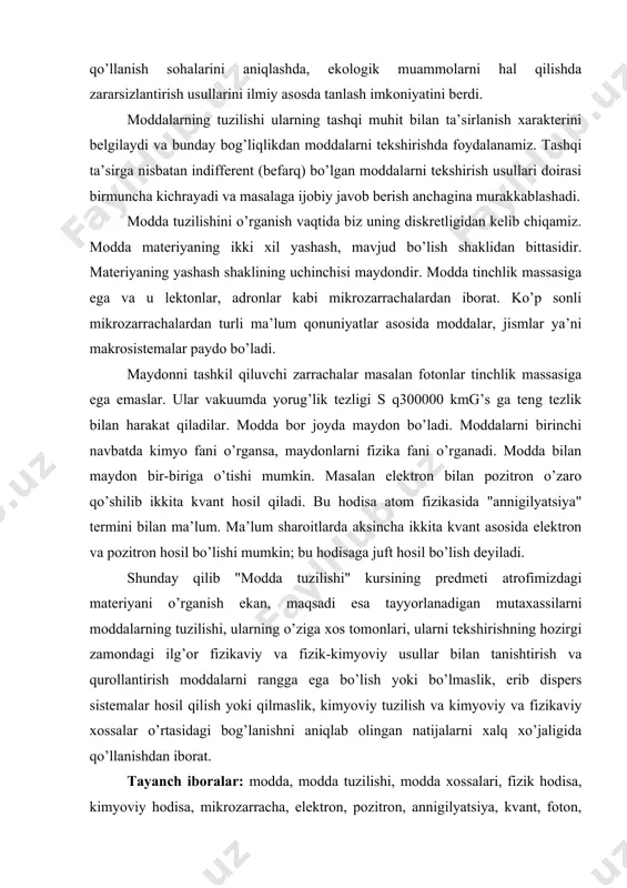 ning tuzilishi, ularning o’ziga xos tomonlari, ularni tekshirishning hozirgi zamondagi ilg’or fizikaviy va fizik-kimyoviy usullar bilan tanishtirish va qurollantirish moddalarni rangga ega bo’lish yoki bo’lmaslik, erib dispers sistemalar hosil qilish yoki qilmaslik, kimyoviy tuzilish va kimyoviy va fizikaviy xossalar o’rtasidagi bog’lanishni aniqlab olingan natijalarni xalq xo’jaligida qo’llanishdan iborat. тayanch iboralar: modda, modda tuzilishi, modda xossalari, fizik hodisa, kimyoviy hodisa, mikrozarracha, elektron, pozitron, annigilyatsiya, kvant, foton, fizikaviy xossa, kimyoviy xossa, maydon, modda diskretligi, materiya, materiyaning yashash shakllari. makrojismlarning тuzilishi va hossalari тo’g’risida тa’limoт makrojismlar yadro va elektronlardan iborat bo’lgan holda, ba’zi fizik sharoitlarda (harorat, bosim, maydon o’zgarganda) makrojismlar tuzilishini ko’rsatish uchun molekula, molekulyar ion, atom, atomar ion - kimyoviy zarrachalari tushunchalarini kiritish lozim bo’ladi. makrojism yagona kimyoviy zarra sifatida ko’rilishi uchun undagi yadro va elektronlar birlashmasi tashqi ta’sirlarsiz holatda noaniq uzoq vaqt davomida, kichik tuzilma birliklariga parchalanmasdan mavjud bo’la olishi kerak. gazsimon yoki bug’simon makrojismlarda kimyoviy zarralar orasidagi ta’sir shu zarralar …