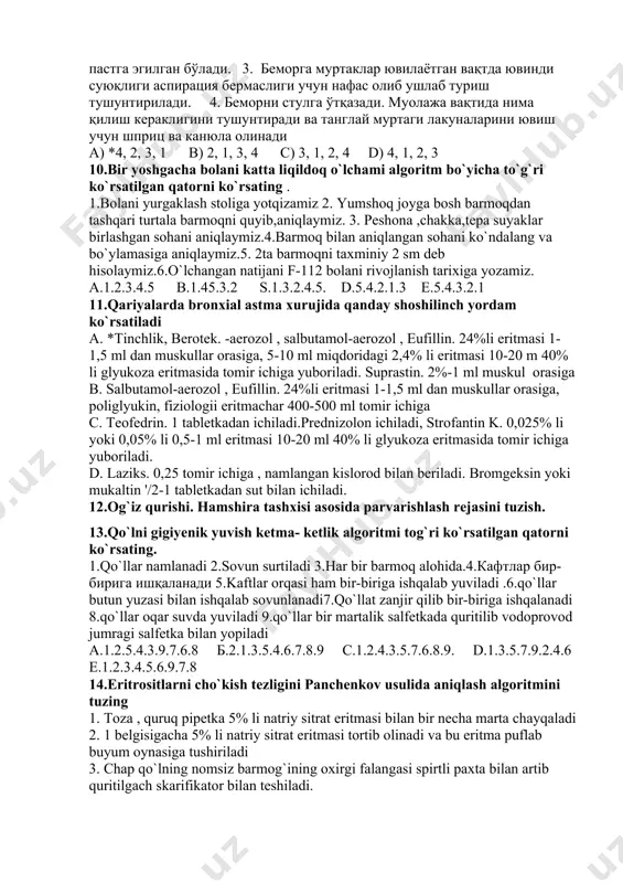 rishlash rejasini tuzish. 13.qo`lni gigiyenik yuvish ketma- ketlik algoritmi tog`ri ko`rsatilgan qatorni ko`rsating. 1.qo`llar namlanadi 2.sovun surtiladi 3.har bir barmoq alohida.4.кафтлар бир-бирига ишқаланади 5.kaftlar orqasi ham bir-biriga ishqalab yuviladi .6.qo`llar butun yuzasi bilan ishqalab sovunlanadi7.qo`llat zanjir qilib bir-biriga ishqalanadi 8.qo`llar oqar suvda yuviladi 9.qo`llar bir martalik salfetkada quritilib vodoprovod jumragi salfetka bilan yopiladi а.1.2.5.4.3.9.7.6.8 б.2.1.3.5.4.6.7.8.9 с.1.2.4.3.5.7.6.8.9. d.1.3.5.7.9.2.4.6 e.1.2.3.4.5.6.9.7.8 14.eritrositlarni cho`kish tezligini panchenkov usulida aniqlash algoritmini tuzing 1. toza , quruq pipetka 5% li natriy sitrat eritmasi bilan bir necha marta chayqaladi 2. 1 belgisigacha 5% li natriy sitrat eritmasi tortib olinadi va bu eritma puflab buyum oynasiga tushiriladi 3. chap qo`lning nomsiz barmog`ining oxirgi falangasi spirtli paxta bilan artib quritilgach skarifikator bilan teshiladi. 4. barmoqdan ikki qayta qon olinib, buyum oynasiga tushirilib, suyuqliklar asta-sekin aralashtiriladi 5. pipetka tippa-tik holda 1 soatga shtativga qo`yiladi a. 1,2,3,4,5 b. 3,1,2,4,5 c. 5,4,3,2,1 d. 3,2,1,4,5 15.kollapsda bajariladigan dastlabki amaliyot algoritmi qaysi variantda to`ri kеltirilgan: …