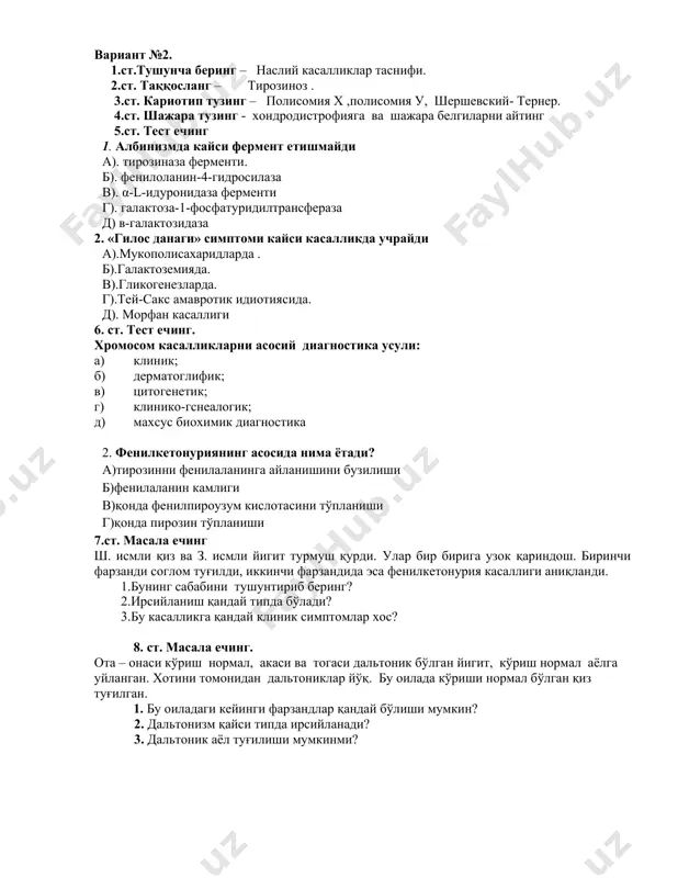 когенезларда. г).тей-сакс амавротик идиотиясида. д). морфан касаллиги 6. ст. тест ечинг. хромосом касалликларни асосий диагностика усули: а) клиник; б) дерматоглифик; в) цитогенетик; г) клинико-гснеалогик; д) махсус биохимик диагностика 2. фенилкетонуриянинг асосида нима ётади? а)тирозинни фенилаланинга айланишини бузилиши б)фенилаланин камлиги в)қонда фенилпироузум кислотасини тўпланиши г)қонда пирозин тўпланиши 7.ст. масала ечинг ш. исмли қиз ва з. исмли йигит турмуш қурди. улар бир бирига узок қариндош. биринчи фарзанди соглом туғилди, иккинчи фарзандида эса фенилкетонурия касаллиги аниқланди. 1.бунинг сабабини тушунтириб беринг? 2.ирсийланиш қандай типда бўлади? 3.бу касалликга қандай клиник симптомлар хос? 8. ст. масала ечинг. ота – онаси кўриш нормал, акаси ва тогаси дальтоник бўлган йигит, кўриш нормал аёлга уйланган. хотини томонидан дальтониклар йўқ. бу оилада кўриши нормал бўлган қиз туғилган. 1. бу оиладаги кейинги фарзандлар қандай бўлиши мумкин? 2. дальтонизм қайси типда ирсийланади? 3. дальтоник аёл туғилиши мумкинми? вариант №3 . 1. ст. тушунча беринг -наслий касалликлар клиник кечишига қандай хусусиятлари хос?. 2. …
