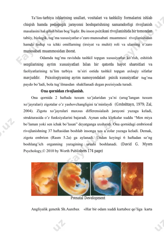 tarbiya ta’siri ostida tashkil topgan axloqiy sifatlar mavjuddir. psixologiyaning ayrim namoyondalari psixik xususiyatlar tug’ma paydo bo’ladi, bola tug’ilmasdan shakllanadi degan pozisiyada turadi. ona qornidan rivojlanish. ona qornida 2 haftada tuxum xo’jalaridan ya’ni (urug’langan tuxum xo’jayralari) zigotalar o’z yashovchangligini ta’minlaydi (grobshtayn, 1979; zal, 2004). zigota xo’jayralari maxsus differensialash jarayoni yuzaga keladi, strukturasida o’z funksiyalarini bajaradi. aynan usha kletkalar xuddu “men miya bo’laman yoki sen ichak bo’lasan” deyatganga uxshaydi. ona qornidagi embrional rivojlanishning 37 haftasidan boshlab insonga xos a’zolar yuzaga keladi. demak, zigota embrion (rasm 5.2a) ga aylanadi. undan keyingi 6 haftadan so’ng boshlang’ich organning yuragining urushi boshlanadi. (david g. myers psychology,© 2010 by worth publishers 174 page) prenatal development angliyalik genetik sh.aurebax «har bir odam xuddi kartaboz qo’liga karta olib o’ynagani kabi o’z hayotini qo’liga genlarni olib boshlaydi» deydi. uning fikricha «aqliy taraqqiyot darajasi maxsus qobiliyat, shaxsiy sifatlar bularning hammasi genetik faktorlar bilan muhit faktorlari o’zaro munosabatining natijasidan ibotardir» degan fikrni …