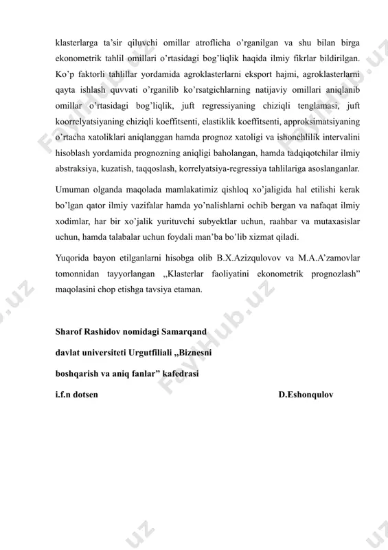 a ekzogen ko’rsatgichlari aniqlangan. tadqiqotda klasterlarga ta’sir qiluvchi omillar atroflicha o’rganilgan va shu bilan birga ekonometrik tahlil omillari o’rtasidagi bog’liqlik haqida ilmiy fikrlar bildirilgan. ko’p faktorli tahlillar yordamida agroklasterlarni eksport hajmi, agroklasterlarni qayta ishlash quvvati o’rganilib ko’rsatgichlarning natijaviy omillari aniqlanib omillar o’rtasidagi bog’liqlik, juft regressiyaning chiziqli tenglamasi, juft koorrelyatsiyaning chiziqli koeffitsenti, elastiklik koeffitsenti, approksimatsiyaning o’rtacha xatoliklari aniqlanggan hamda prognoz xatoligi va ishonchlilik intervalini hisoblash yordamida prognozning aniqligi baholangan, hamda tadqiqotchilar ilmiy abstraksiya, kuzatish, taqqoslash, korrelyatsiya-regressiya tahlilariga asoslanganlar. umuman olganda maqolada mamlakatimiz qishloq xo’jaligida hal etilishi kerak bo’lgan qator ilmiy vazifalar hamda yo’nalishlarni ochib bergan va nafaqat ilmiy xodimlar, har bir xo’jalik yurituvchi subyektlar uchun, raahbar va mutaxasislar uchun, hamda talabalar uchun foydali man’ba bo’lib xizmat qiladi. yuqorida bayon etilganlarni hisobga olib b.x.azizqulovov va m.a.a’zamovlar tomonnidan tayyorlangan ,,klasterlar faoliyatini ekonometrik prognozlash” maqolasini chop etishga tavsiya etaman. sharof rashidov nomidagi samarqand davlat universiteti urgutfiliali ,,biznesni boshqarish va aniq fanlar” kafedrasi i.f.n dotsen …