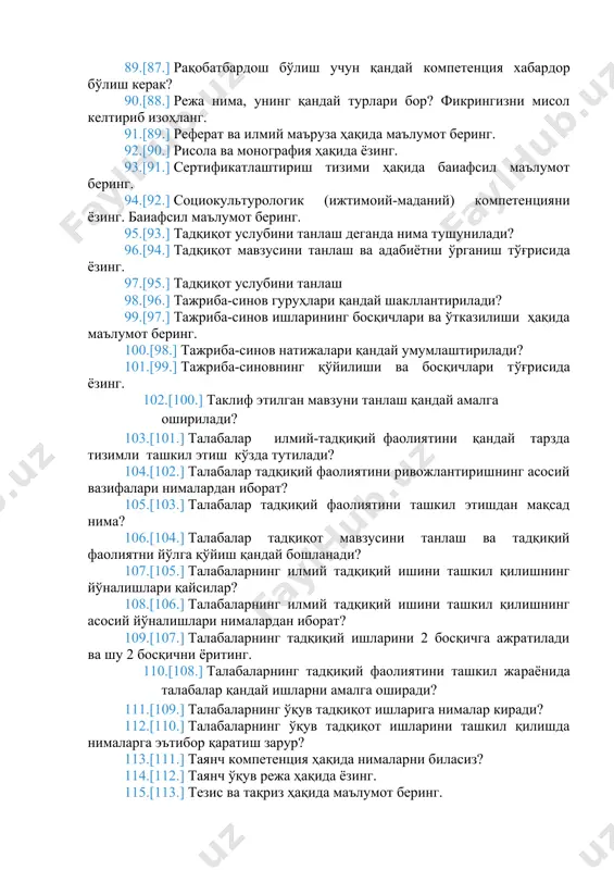 . тадқиқот услубини танлаш 98. тажриба-синов гуруҳлари қандай шакллантирилади? 99. тажриба-синов ишларининг босқичлари ва ўтказилиши ҳақида маълумот беринг. 100. тажриба-синов натижалари қандай умумлаштирилади? 101. тажриба-синовнинг қўйилиши ва босқичлари тўғрисида ёзинг. 102. таклиф этилган мавзуни танлаш қандай амалга оширилади? 103. талабалар илмий-тадқиқий фаолиятини қандай тарзда тизимли ташкил этиш кўзда тутилади? 104. талабалар тадқиқий фаолиятини ривожлантиришнинг асосий вазифалари нималардан иборат? 105. талабалар тадқиқий фаолиятини ташкил этишдан мақсад нима? 106. талабалар тадқиқот мавзусини танлаш ва тадқиқий фаолиятни йўлга қўйиш қандай бошланади? 107. талабаларнинг илмий тадқиқий ишини ташкил қилишнинг йўналишлари қайсилар? 108. талабаларнинг илмий тадқиқий ишини ташкил қилишнинг асосий йўналишлари нималардан иборат? 109. талабаларнинг тадқиқий ишларини 2 босқичга ажратилади ва шу 2 босқични ёритинг. 110. талабаларнинг тадқиқий фаолиятини ташкил жараёнида талабалар қандай ишларни амалга оширади? 111. талабаларнинг ўқув тадқиқот ишларига нималар киради? 112. талабаларнинг ўқув тадқиқот ишларини ташкил қилишда нималарга эътибор қаратиш зарур? 113. таянч компетенция ҳақида нималарни биласиз? 114. таянч ўқув режа ҳақида …