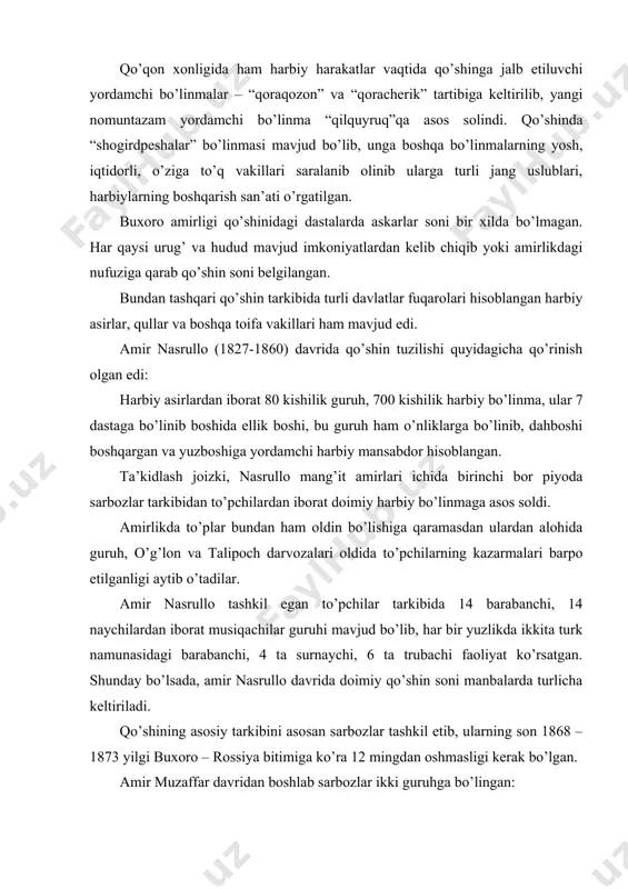lib, har bir yuzlikda ikkita turk namunasidagi barabanchi, 4 ta surnaychi, 6 ta trubachi faoliyat ko’rsatgan. shunday bo’lsada, amir nasrullo davrida doimiy qo’shin soni manbalarda turlicha keltiriladi. qo’shining asosiy tarkibini asosan sarbozlar tashkil etib, ularning son 1868 – 1873 yilgi buxoro – rossiya bitimiga ko’ra 12 mingdan oshmasligi kerak bo’lgan. amir muzaffar davridan boshlab sarbozlar ikki guruhga bo’lingan: 1.shanbegi sarbozlar – bu guruh sarbozlari haftaning shanba va yakshanba kunlari harbiy mashg’ulotlarga qatnashgan. 2.seshanbegi sarbozlar - bu guruh sarbozlar seshanba, chorshanba va payshanba kunlari harbiy mashg’ulotlarga qatnashgan. 12 ming kishilik sarbozlarning 6 mingi “seshanbegi”, ya’ni 6 mingi esa “shanbegi” deb nomlangan. har ming kishilik sarbozlar guruhi dastalarga bo’linib, sarkardalar boshqargan. har bir dastalar ham o’z navbatida 5 ta “baydoqga” bo’linib har bir baydoqqa 200 tadan sarbozlar xizmatda bo’lishgan. baydoqlar 2 ta yuzlikga (yuzlikni yuzboshi boshqargan) 4 ta 50 kishilik guruhga (panjohboshi boshqargan) bu guruh esa dahboshi boshqaruvida bo’lgan 5 tadan harbiy …
